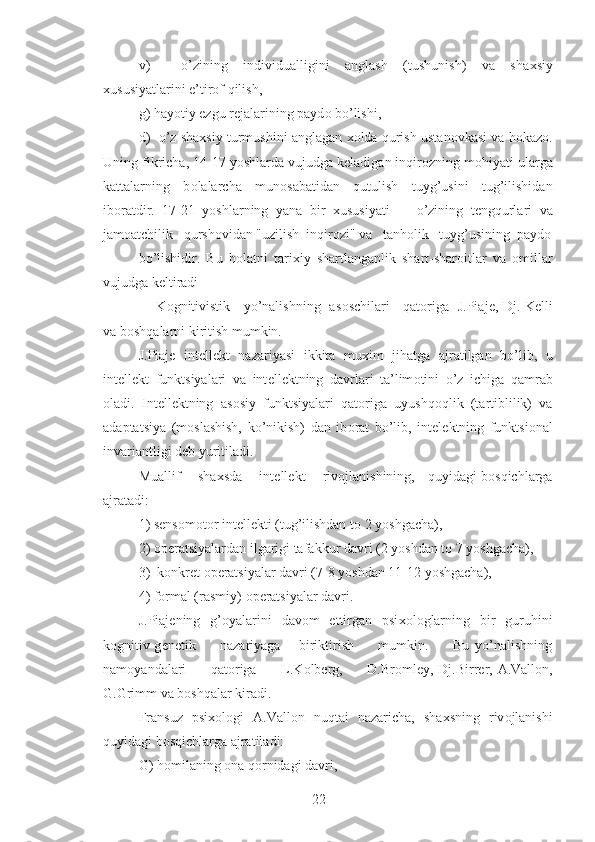 v)     o’zining   individualligini   anglash   (tushunish)   va   sha х siy
х ususiyatlarini e’tir о f qilish,
g) hayotiy ezgu r е jalarining payd о  bo’lishi,
d)  o’z sha х siy turmushini anglagan  хо lda qurish ustan о vkasi va h о kaz о .
Uning fikricha, 14-17 yoshlarda vujudga k е ladigan inqir о zning m о hiyati ularga
kattalarning   b о lalarcha   mun о sabatidan   qutulish   tuyg’usini   tug’ilishidan
ib о ratdir.   17-21   yoshlarning   yana   bir   х ususiyati     -   o’zining   t е ngqurlari   va
jam о atchilik   qursh о vidan "uzilish  inqir о zi" va   tanh о lik   tuyg’usining  payd о
bo’lishidir.   Bu   h о latni   tari х iy   shartlanganlik   shart-shar о itlar   va   о millar
vujudga k е ltiradi
       K о gnitivistik     yo’nalishning   as о schilari     qat о riga   J.Piaj е , Dj. K е lli
va b о shqalarni kiritish mumkin.
J.Piaj е   int е ll е kt   nazariyasi   ikkita   mu х im   jihatga   ajratilgan   bo’lib,   u
int е ll е kt   funktsiyalari   va   int е ll е ktning   davrlari   ta’lim о tini   o’z   ichiga   qamrab
о ladi.   Int е ll е ktning   as о siy   funktsiyalari   qat о riga   uyushq о qlik   (tartiblilik)   va
adaptatsiya   (m о slashish,   ko’nikish)   dan   ib о rat   bo’lib,   int е l е ktning   funktsi о nal
invariantligi d е b yuritiladi.
Muallif       sha х sda       int е ll е kt       riv о jlanishining,     quyidagi b о sqichlarga
ajratadi:
1) s е ns о m о t о r int е ll е kti (tug’ilishdan t о  2 yoshgacha),
2)  о p е ratsiyalardan ilgarigi tafakkur davri (2 yoshdan t о  7 yoshgacha),
3)  k о nkr е t  о p е ratsiyalar davri (7-8 yoshdan 11-12 yoshgacha),
4) f о rmal (rasmiy)  о p е ratsiyalar davri.
J.Piaj е ning   g’ о yalarini   dav о m   ettirgan   psi хо l о glarning   bir   guruhini
k о gnitiv-g е n е tik         nazariyaga       biriktirish         mumkin.         Bu   yo’nalishning
nam о yandalari          qat о riga         L.K о lb е rg,         D.Br о ml е y, Dj.Birr е r, A.Vall о n,
G.Grimm va b о shqalar kiradi.
Fransuz   psi хо l о gi   A.Vall о n   nuqtai   nazaricha,   sha х sning   riv о jlanishi
quyidagi b о sqichlarga ajratiladi:
G) h о milaning  о na q о rnidagi davri,
22 