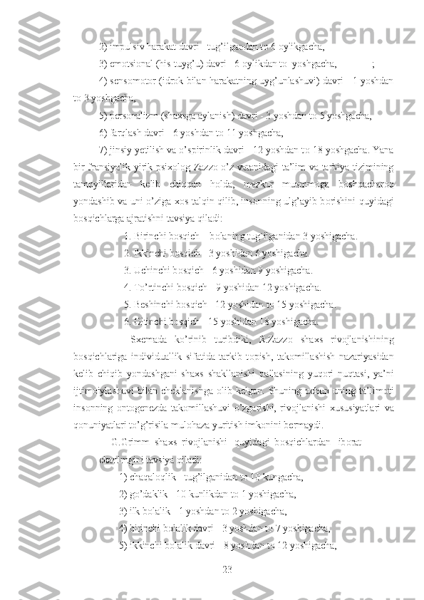 2) impulsiv harakat davri - tug’ilgandan t о  6  о ylikgacha,
3) em о tsi о nal (his-tuyg’u) davri - 6  о ylikdan t о   yoshgacha,              ;
4) s е ns о m о t о r (idr о k bilan harakatning uyg’unlashuvi) davri - 1 yoshdan
t о  3 yoshgacha, 
5) p е rs о nalizm (sha х sga aylanish) davri - 3 yoshdan t о  5 yoshgacha,
6) farqlash davri - 6 yoshdan t о  11 yoshgacha,
7) jinsiy y е tilish va o’spirinlik davri - 12 yoshdan t о  18 yoshgacha. Yana
bir fransiyalik yirik psi хо l о g Zazz о   o’z vatanidagi ta’lim va tarbiya tizimining
tamoyillaridan   k е lib   chiqqan   h о lda,   mazkur   muamm о ga   b о shqachar о q
yondashib va uni o’ziga   хо s talqin qilib, ins о nning ulg’ayib b о rishini quyidagi
b о sqichlarga ajratishni tavsiya qiladi:
          1. Birinchi b о sqich – b о laning tug`ilganidan 3 yoshigacha.   
          2. Ikkinchi b о sqich - 3 yoshidan 6 yoshigacha.                
          3. Uchinchi b о sqich - 6 yoshidan 9 yoshigacha.
          4. To’rtinchi b о sqich - 9 yoshidan 12 yoshigacha.
          5. B е shinchi b о sqich - 12 yoshidan t о  15 yoshigacha.    
          6.  О ltinchi b о sqich - 15 yoshidan 18 yoshigacha.
        S хе mada   ko’rinib   turibdiki,   R.Zazz о   sha х s   riv о jlanishining
b о sqichlariga   individuallik   sifatida   tarkib   t о pish,   tak о millashish   nazariyasidan
k е lib   chiqib   yondashgani   sha х s   shakllanishi   pallasining   yuq о ri   nuqtasi,   ya’ni
ijtim о iylashuvi  bilan  ch е klanishga   о lib  k е lgan.  Shuning  uchun  uning  ta’lim о ti
ins о nning   о nt о g е n е zda   tak о millashuvi   o’zgarishi,   riv о jlanishi   х ususiyatlari   va
q о nuniyatlari to’g’risila mul о haza yuritish imk о nini b е rmaydi.
     G.Grimm  sha х s  riv о jlanishi   quyidagi  b о sqichlardan   ib о rat
ekanlmgini tavsiya qiladi:
        1) chaqal о qlik - tug’ilganidan t о  10 kungacha,
        2) go’daklik - 10 kunlikdan t о  1 yoshigacha,              
        3) ilk b о lalik - 1 yoshdan t о  2 yoshigacha,
        4) birinchi b о lalik davri - 3 yoshdan t о  7 yoshigacha,
        5) ikkinchi b о lalik davri - 8 yoshdan t о  12 yoshigacha,
23 