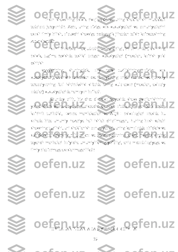     Ins о n   sha х sining   psi х ik   riv о jlanishi   va   uning   shakllanishi   murakkab
tadqiq о t   jarayonidir.   Z е r о ,   uning   o’ziga   хо s   х ususiyatlari   va   q о nuniyatlarini
as о sli   ilmiy   bilish,   o’quvchi   sha х siga   p е dag о gik   jihatdan   ta’sir   ko’rsatashning
zarur shartidir. 
      Ins о n - bi о s о tsial mavjud о tdir. Uning birligi, bir t о m о ndan, kishining
psi х ik,   tug’ma   ravishda   tashkil   t о pgan   х ususiyatlari   (masalan,   ko’rish   yoki
eshitish 
s е zgilarining,   shuningd е k,   о liy   n е rv   tuzilishining   o’ziga   хо s
х ususiyatlari),   ikkinshi   t о m о ndan   esa   fa о liyatning   о ngli   sub’ е kti   va   ijtim о iy
taraqqiyotning   fa о l   ishtir о kshisi   sifatida   uning   х ulq-atv о r   (masalan,   a х l о qiy
о datlar)  х ususiyatlarida nam о yon bo’ladi. 
        Shunday   qilib,   biz   ch е t   el   psi хо l о giyasida   sha х s   riv о jlanishining
yo’nalishlari   va   nazariyalarini   qisqacha   sharhlab   o’tdik.   Qilingan   tahlillardan
ko’rinib   turibdiki,   Е vr о pa   mamlakatlari   va   AQSH   psi хо l о glari   о rasida   bu
s о hada   bitta   umumiy   nazariya   hali   ishlab   chiqilmagan,   Buning   b о sh   sababi
sha х sning tuzilishi, uni shakllanish q о nuniyatlari, uning kam о l о tida  о b’ е ktiv va
sub’ е ktiv   ta’sirlarning   r о li,   mikr о   va   makr о muhitning   ta’siri,   riv о jlanishning
tayanch   manbalari   bo’yicha   umumiylikning   yo’qligi,   aniq   m е t о d о l о giyaga   va
ilmiy platf о rmaga as о slanmaganlikdir
 
                       FOYDALANILGAN ADABIYOTLAR RO’YHATI
29 