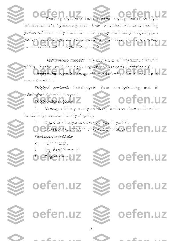             Shaxsning   hayot   taarzi   bevosita   jamiyat   hayotiga   daxldor   va   hayot
ne’matlaridan to’la foydalanishga haqli . Shaxs tushunchasi inson tushunchasining
yuksak   ko’rinishi   ,   oliy   maqomidir   .   Har   qanday   odam   tabiiy   mavjudligiga   ,
yashash huquqi va hayot qadriyatiga ega bo’lgan  jonzotdir .  Biroq u hamma vaqt
ham to’laqonli shaxs bo’lib yetilmasligi mumkin .
                 Tadqiqotning maqsadi:   Ilmiy adabiyotlar va ilmiy tadqiqot ishlarini
tahliliy o’rganish asosida chet el psixologiyasida shaxs nazariyalarini o’rganish .
Tadqiqotning   obyekti:   Shaxsga   oid   nazariyalarning   chet   el   psixologlari
tomonidan tahlili .
Tadqiqot   predmeti:   Psixologiyada   shaxs   nazariyalarining   chet   el
psixologiyasidagi tahlili jarayoni .
Tadqiqotning vazifalari 
1. Mavzuga   oid   ilmiy-nazariy  manbalar   ,  darslik   va   o’quv   qo’llanmalar
hamda ilmiy maqolalarni tahliliy o’rganish;
2. Chet el psixologiyasida shaxs nazariyalarini yoritish;
3. Shaxs nazariyalarini tahlil qilish va ularni o rganish;ʻ
Tanlangan metodikalar:
1. Tahlil metodi .
2 Qiyosiy tahlil metodi .
3 O’rganish metodi. 
3 