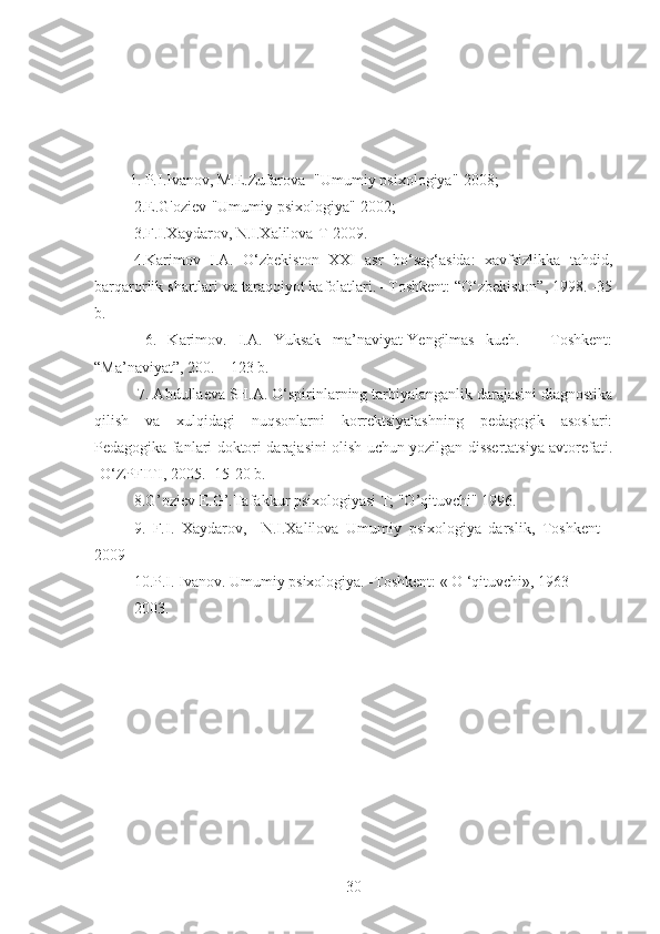          1. P.I.Ivanov, M.E.Zufarova- "Umumiy psixologiya"-2008;
2.E.G'oziev-"Umumiy psixologiya"-2002;
3.F.I.Xaydarov, N.I.Xalilova-T-2009.
4.Karimov   I.A.   O‘zbekiston   XXI   asr   bo‘sag‘asida:   xavfsizlikka   tahdid,
barqarorlik shartlari va taraqqiyot kafolatlari. –Toshkent: “O‘zbekiston”, 1998. -35
b.
  6.   Karimov.   I.A.   Yuksak   ma’naviyat-Yengilmas   kuch.   –   Toshkent:
“Ma’naviyat”, 200. – 123 b.
 7. Abdullaeva SH.A. O‘spirinlarning tarbiyalanganlik darajasini diagnostika
qilish   va   xulqidagi   nuqsonlarni   korrektsiyalashning   pedagogik   asoslari:
Pedagogika fanlari doktori darajasini olish uchun yozilgan dissertatsiya avtorefati.
-O‘ZPFITI, 2005. -15-20 b. 
8.G’oziev E.G’.Tafakkur psixologiyasi T; "O’qituvchi" 1996.
9.   F.I.   Xaydarov,     N.I.Xalilova   Umumiy   psixologiya   darslik,   Toshkent   -
2009
10.P.I. Ivanov. Umumiy psixologiya. -Toshkent: « O ‘qituvchi», 1963-
2003.
30 