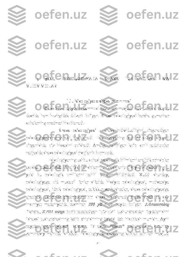 I   BOB.   PSIXOLOGIYADA   SHAXS   TUSHUNCHASI   VA
MUOMMOLARI
                            1.1.Psixologiyada shaxs muommosi
         Shaxs psixologiyasi muammosi qadimdan mavjud. Bu muammo Suqrot
davrida   ham   hozirgidek   dolzarb   bo’lgan.   Shaxs   psixologiyasi   barcha   gumanitar
sohalarning predmeti hisoblanadi. 
              Shaxs   psixologiyasi   –   shaxs   individualligini   o’rganadigan
psixologiyasining   sohasi   hisoblanadi.   Psixologiyaning   har   bir   sohasi   shaxsni
o’rganishda   o’z   hissasini   qo’shadi.   Amalga   oshirilgan   ko’p   sonli   tadqiqotlar
natijasida shaxs psixologiyasi rivojlanib bormoqda.
          Psixologiyaning ushbu sohasi psixologik bilimlarni analitik prinsiplar
asosida   tushuntiradi.   Analitik   prinsiplarni   qo’llash   aniq   ilmiy   qiziqishlarning   u
yoki   bu   psixologik   omillarini   tahlil   qilishni   bildiridadi.   Xuddi   shunday,
psixologiyaga   oid   mustaqil   fanlar   sifatida   hissiyot   psixologiyasi,   motivatsiya
psixologiyasi,   idrok   psixologiyasi,   tafakkur   va   boshqalar,   shaxs   psixologiyasiga
ajratiladi.   O’rganish   predmetidan   biri   shaxs   hisoblanadi.   Shaxs   nima?   Bu   so'z
insoniyat   madaniyatida   taxminan   300   yil   oldin   paydo   bo'lgan.   J.Brunerning
fikricha,   XVIII   asrga   borib   taqaladigan   "o’z-o'zi"   tushunchasidan   foydalanishni
"shaxs"   tushunchasining   kelib   chiqishining   belgisi   deb   hisoblash   mumkin.   Ayni
paytda,   ispan   faylasufi   Baltazar,   17   asrda   "shaxs"   tushunchasini   butunlay
zamonaviy   ma'noda   ishlatadi.   Psixologiyada   shaxsning   ko'plab   ta'riflari   mavjud.
4 