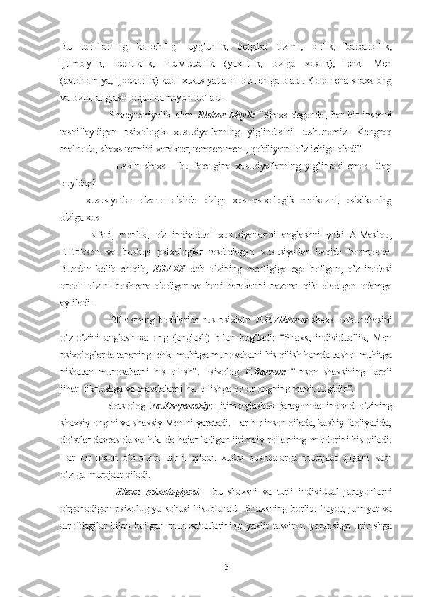 Bu   ta'riflarning   ko'pchiligi   uyg’unlik,   belgilar   tizimi,   birlik,   barqarorlik,
ijtimoiylik,   identiklik,   individuallik   (yaxlitlik,   o'ziga   xoslik),   ichki   Men
(avtonomiya, ijodkorlik) kabi xususiyatlarni o'z ichiga oladi. Ko'pincha shaxs ong
va o'zini anglash orqali namoyon bo’ladi. 
            Shveytsariyalik   olim   Rishar   Meyli:   “Shaxs   deganda,   har   bir   insonni
tasniflaydigan   psixologik   xususiyatlarning   yig’indisini   tushunamiz.   Kengroq
ma’noda, shaxs termini xarakter, temperament, qobiliyatni o’z ichiga oladi”. 
              Lekin   shaxs   –   bu   faqatgina   xususiyatlarning   yig’indisi   emas.   Gap
quyidagi
xususiyatlar   o'zaro   ta'sirda   o'ziga   xos   psixologik   markazni,   psixikaning
o'ziga xos
  sifati,   menlik,   o'z   individual   xususiyatlarini   anglashni   yoki   A.Maslou,
E.Erikson   va   boshqa   psixologlar   tasdiqlagan   xususiyatlar   haqida   bormoqda.
Bundan   kelib   chiqib,   SHAXS   deb   o’zining   menligiga   ega   bo’lgan,   o’z   irodasi
orqali   o’zini   boshqara   oladigan   va   hatti-harakatini   nazorat   qila   oladigan   odamga
aytiladi. 
              20   asrning   boshlarida   rus   psixiatri   P.P.Viktorov   shaxs   tushunchasini
o’z-o’zini   anglash   va   ong   (anglash)   bilan   bog’ladi:   “Shaxs,   individuallik,   Men
psixologlarda tananing ichki muhitga munosabatni his qilish hamda tashqi muhitga
nisbatan   munosabatni   his   qilish”.   Psixolog   F.Barron:   “Inson   shaxsining   farqli
jihati fikrlashga va masalalarni hal qilishga qodir ongning mavjudligidir ”.  
          Sotsiolog   Ya.Shepanskiy :   Ijtimoiylashuv   jarayonida   individ   o’zining
shaxsiy ongini va shaxsiy Menini yaratadi. Har bir inson oilada, kasbiy faoliyatida,
do’stlar davrasida va h.k. da bajariladigan ijtimoiy rollarning miqdorini his qiladi.
Har   bir   inson   o’z-o’zini   tahlil   qiladi,   xuddi   boshqalarga   murojaat   qilgani   kabi
o’ziga murojaat qiladi.
            Shaxs   psixologiyasi   -   bu   shaxsni   va   turli   individual   jarayonlarni
o'rganadigan   psixologiya   sohasi   hisoblanadi.   Shaxsning   borliq,   hayot,   jamiyat   va
atrofdagilar   bilan   bo'lgan   munosabatlarining   yaxlit   tasvirini   yaratishga   urinishga
5 