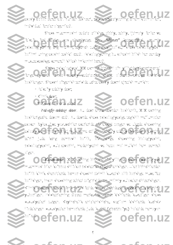 asosiy e'tibor qaratiladi. Bundan tashqari, psixik taraqqiyotning dinamik tomonlari,
individual farqlar o'rganiladi.
          Shaxs   muammosini   tadqiq   qilishga   tibbiy,   tabiiy,   ijtimoiy   fanlar   va
falsafa   fani   o‘ziga   xos   ahamiyatga   ega .   “Shaxs”   kategoriyasi   umumiy
psixologiyaning   eng   muhim,   tayanch   tushunchasi   bo’lsa,   “shaxs   psixologiyasi”
bo’limi uning asosini  tashkil etadi. Psixologiyaning bu sohasini  bilish har qanday
musutaxassisga samarali ishlash imkonini beradi.
            Shaxs   psixologiyasi   XX   asrning   birinchi   o’n   yilligida   eksperimental
fanga   aylandi.   Biroq   nazariy   tadqiqotlar   ancha   oldinroq   amalga   oshirila
boshlangan. Shaxsni o’rganish tarixida uchta asosiy davrni ajratish mumkin: 
• Falsafiy-adabiy davr; 
• Klinik davr; 
• Sof eksperimental davr. 
      Falsafiy-adabiy   davr .   Bu   davr   antik   davrdan   boshlanib,   XIX   asrning
boshlarigacha   davom   etdi.   Bu   davrda   shaxs   psixologiyasiga   tegishli   ma’lumotlar
asosan   faylasuf   va   yozuvchilar   asarlarida   o’z   aksini   topgan   va   ularda   shaxsning
axloqiy va ijtimoiy tabiati muhokama etilgan. Falsafiy-adabiy davrdagi shaxsning
ta’rifi   juda   keng   qamrovli   bo‘lib,   o‘z   ichiga   shaxsning   biologiyasini,
psixologiyasini,   xulq-atvorini,   madaniyatini   va   hatto   mol-mulkini   ham   qamrab
olgan.
          Klinik   davr.   XIX   asrning   birinchi   o’n   yilligida   shaxs   psixologiyasi
muammosi bilan ko’proq shifokor-psixiatrlar shug`ullanishgan. Ular birinchilardan
bo’lib   klinik   sharoitlarda   bemor   shaxsini   tizimli   kuzatish   olib   borishga   muvaffaq
bo’lishgan, inson shaxsining tabiati to’g`risida umumilmiy xulosalar chiqarishgan.
Klinik   davrda   alohida   fenomen   sifatida   shaxs   haqidagi   tasavvurlar   qisqartirib
yuborilgan.   Psixiatrlarning   diqqat   markazida   bemor   kishilarda   kuzatilgan   shaxs
xususiyatlari   turgan.   Keyinchalik   aniqlanishicha,   sog`lom   kishilarda   kuchsiz
ifodalangan   xususiyatlar   bemorlarda   juda   kuchli   (gipertrofiya)   holatida   namoyon
bo’ladi.
6 