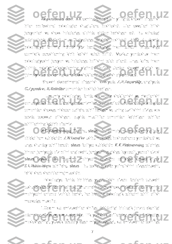          Eksperimental davr.   XX asrning birinchi o’n yilligida shaxsni o’rganish
bilan   professional   psixologlar   shug`ullana   boshlashdi.   Ular   avvallari   bilish
jarayonlari   va   shaxs   holatlariga   alohida   e`tibor   berishgan   edi.   Bu   sohadagi
tadqiqotlarda   sezilarli   muvaffaqiyatlarga   erishila   boshlandi.   Biroq   du   davrda
psixologiya   fanining   inqirozi   yuz   berdi.   Bunga   inson   tabiatini   o’rganishga
atomistik   qarashlarning   kirib   kelishi   sabab   bo’ldi.   Mazkur   yondashuv   inson
psixologiyasini   jarayon   va   holatlarga   bo’lishni   talab   qilardi.   Unga   ko’ra   inson
alohida   psixik   funktsiyalarning   yig`indisi   bo’lib,   ulardan   shaxsni   yig`ish   va
ijtimoiy xulq-atvorining kompleks shakllarini tushunish qiyin bo’ladi. 
        Shaxsni   eksperimental   o’rganish   Rossiyada   A.F.Lazurskiy ,   angliyada
G.Ayzenk  va  R.Kettellar  tomonidan boshlab berilgan.
          Umumiy   psixologiya   fanida   shaxsning   shakllanishi   va   rivojlanishi
qonuniyatlari   hamda   ularning   mexanizmlari   tadqiq   etiladi.   Bu   borada   psixologlar
tomonidan shaxsga nisbatan turlicha ta'rif berilgan va uning tuzilishini o’ziga xos
tarzda   tasavvur   qilishgan.   quyida   mualliflar   tomonidan   keltirilgan   ta'riflar
tahlillarining keltirib o’tamiz. 
        A.G.Kovalyovning   fikricha,   shaxs   -   bu   ijtimoiy   munosabatlarning   ham
ob'ekti ham sub'ektidir . A.N.Leont'ev  ushbu masalaga boshqacharoq yondashadi va
unga   shunday   ta'rif   beradi:   shaxs   faoliyat   sub'ektidir .   K.K.Platonovning   talqiniga
binoan jamiyatda o’z rolini anglovchi, jamiyatning qishga layoqatli, yaroqli a'zosi
shaxs   deyiladi.   Bu   muammo   mohiyatini   chuqurro   ochishga   harakat   qilgan
S.L.Rubinshteyn   ta'rificha ,   shaxs   -   bu   tashqi   ta'sirlar   yo’nalishini   o’zgartiruvchi,
ichki shart-sharoitlar majmuasidir. 
        Psixologiya   fanida   bir-biriga   yaqin,   lekin   o’zaro   farqlanib   turuvchi
tushunchalar   qo’llanib   kelinadi,   chunonchi   odam,   shaxs,   individuallik.   Ularning
mohiyatini   aniqroq   izohlab   berish,   har   birining   psixologik   tabiatini   tahlil   qilish
maqsadga muvofiq. 
      1. Odam   sut   emizuvchilar   sinfiga   dahldorligi   biologik   jonzot   ekanligi
odamning   o’ziga   xos   xususiyatidir.   Tik   yurishlik   qo’llarning   mehnat   faoliyatiga
moslashganligi,   yuksak   taraqqiy   etgan   miyaga   egaligi,   sut   emizuvchilar   tasnifiga
7 