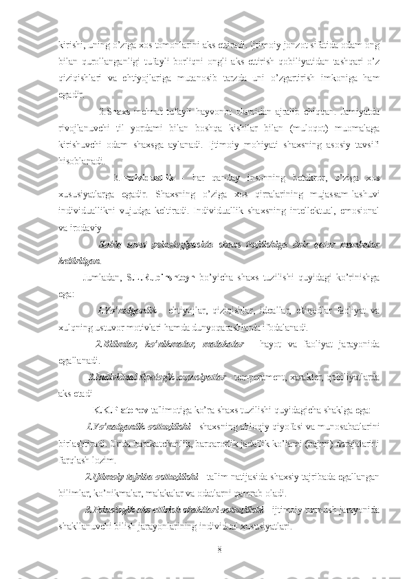 kirishi, uning o’ziga xos tomonlarini aks ettiradi. Ijtimoiy jonzot sifatida odam ong
bilan   qurollanganligi   tufayli   borliqni   ongli   aks   ettirish   qobiliyatidan   tashqari   o’z
qiziqishlari   va   ehtiyojlariga   mutanosib   tarzda   uni   o’zgartirish   imkoniga   ham
egadir. 
        2. Shaxs   mehnat   tufayli   hayvonot   olamidan   ajralib   chiqqan.   Jamiyatda
rivojlanuvchi   til   yordami   bilan   boshqa   kishilar   bilan   (muloqot)   muomalaga
kirishuvchi   odam   shaxsga   aylanadi.   Ijtimoiy   mohiyati   shaxsning   asosiy   tavsifi
hisoblanadi. 
        3. Individuallik   -   har   qanday   insonning   betakror,   o’ziga   xos
xususiyatlarga   egadir.   Shaxsning   o’ziga   xos   qirralarining   mujassam-lashuvi
individuallikni   vujudga   keltiradi.   Individuallik   shaxsning   intellektual,   emosional
va irodaviy 
      Sobiq   sovet   psixologiyasida   shaxs   tuzilishiga   doir   qator   manbalar
keltirilgan . 
Jumladan,   S.L.Rubinshteyn   bo’yicha   shaxs   tuzilishi   quyidagi   ko’rinishga
ega: 
      1.Yo’nalganlik   -   ehtiyojlar,   qiziqishlar,   ideallar,   e'tiqodlar   faoliyat   va
xulqning ustuvor motivlari hamda dunyoqarashlarda ifodalanadi. 
    2.Bilimlar,   ko’nikmalar,   malakalar   -   hayot   va   faoliyat   jarayonida
egallanadi. 
  3.Individual tipologik xususiyatlar  - temperament, xarakter, qobiliyatlarda
aks etadi
    K.K.Platonov  ta'limotiga ko’ra shaxs tuzilishi quyidagicha shaklga ega: 
 1.Yo’nalganlik osttuzilishi   - shaxsning ahloqiy qiyofasi va munosabatlarini
birlashtiradi. Unda harakatchanlik, barqarorlik jadallik ko’lami (hajmi) darajalarini
farqlash lozim. 
 2.Ijtimoiy tajriba osttuzilishi  - ta'lim natijasida shaxsiy tajribada egallangan
bilimlar, ko’nikmalar, malakalar va odatlarni qamrab oladi.
 3.Psixologik aks ettirish shakllari osttuzilishi  - ijtimoiy turmush jarayonida
shakllanuvchi bilish jarayonlarining individual xususiyatlari. 
8 