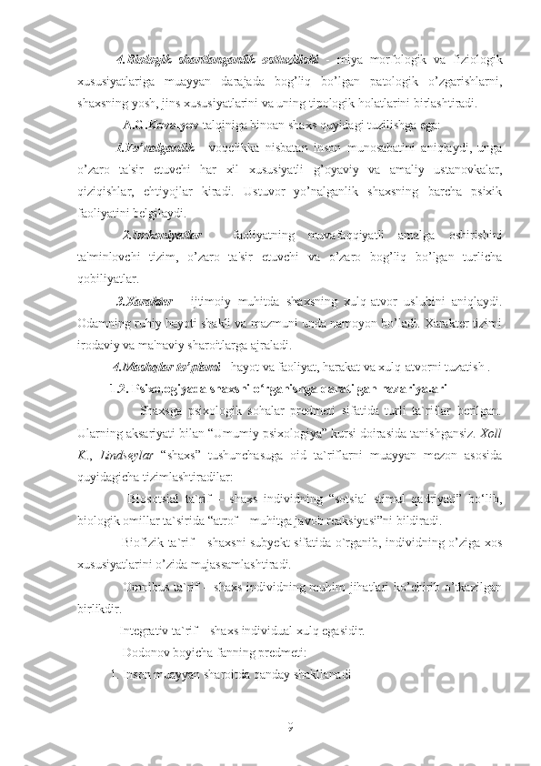   4.Biologik   shartlanganlik   osttuzilishi   -   miya   morfologik   va   fiziologik
xususiyatlariga   muayyan   darajada   bog’liq   bo’lgan   patologik   o’zgarishlarni,
shaxsning yosh, jins xususiyatlarini va uning tipologik holatlarini birlashtiradi. 
    A.G.Kovalyov  talqiniga binoan shaxs quyidagi tuzilishga ega: 
  1.Yo’nalganlik   -   voqelikka   nisbatan   inson   munosabatini   aniqlaydi,   unga
o’zaro   ta'sir   etuvchi   har   xil   xususiyatli   g’oyaviy   va   amaliy   ustanovkalar,
qiziqishlar,   ehtiyojlar   kiradi.   Ustuvor   yo’nalganlik   shaxsning   barcha   psixik
faoliyatini belgilaydi. 
  2.Imkoniyatlar   -   faoliyatning   muvafaqqiyatli   amalga   oshirishini
ta'minlovchi   tizim,   o’zaro   ta'sir   etuvchi   va   o’zaro   bog’liq   bo’lgan   turlicha
qobiliyatlar. 
  3.Xarakter   -   ijtimoiy   muhitda   shaxsning   xulq-atvor   uslubini   aniqlaydi.
Odamning ruhiy hayoti shakli va mazmuni unda namoyon bo’ladi. Xarakter tizimi
irodaviy va ma'naviy sharoitlarga ajraladi. 
 4.Mashqlar to’plami  - hayot va faoliyat, harakat va xulq-atvorni tuzatish .
1.2. Psixologiyada shaxsni o rganishga qaratilgan nazariyalariʻ
          Shaxsga   psixologik   sohalar   predmeti   sifatida   turli   ta`riflar   berilgan.
Ularning aksariyati bilan “Umumiy psixologiya” kursi doirasida tanishgansiz.  Xoll
K .,   Lindseylar   “shaxs”   tushunchasuga   oid   ta`riflarni   muayyan   mezon   asosida
quyidagicha tizimlashtiradilar: 
      Biosotsial   ta`rif   –   shaxs   individning   “sotsial   stimul   qadriyati”   bo‘lib,
biologik omillar ta`sirida “atrof – muhitga javob reaksiyasi”ni bildiradi. 
     Biofizik ta`rif – shaxsni  subyekt sifatida o`rganib, individning o’ziga xos
xususiyatlarini o’zida mujassamlashtiradi. 
     Omnibus ta`rif – shaxs individning muhim jihatlari ko’chirib o’tkazilgan
birlikdir. 
   Integrativ ta`rif – shaxs individual xulq egasidir. 
    Dodonov boyicha fanning predmeti: 
1. Inson muayyan sharoitda qanday shakllanadi 
9 