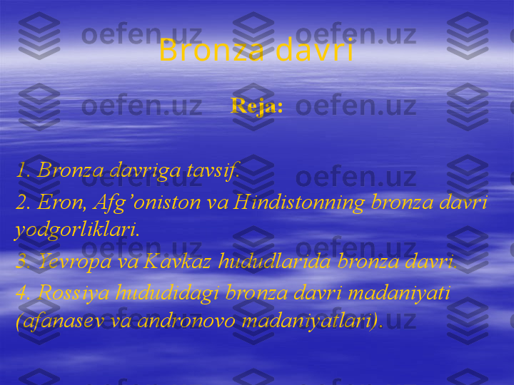 Bronza dav ri
Reja:
1.  Bronza davriga tavsif.
2.  Eron, Afg’oniston va Hindistonning bronza davri 
yodgorliklari.  
3.  Yevropa va Kavkaz hududlarida bronza davri.
4. Rossiya hududidagi bronza davri madaniyati 
(afanasev va andronovo madaniyatlari) .   