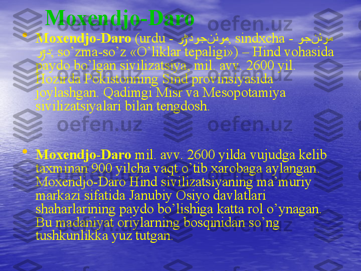 Moxendjo-Daro
•
Moxendjo-Daro  ( urdu -   و دوcج نئوم	ڑ ,  sindx с ha -   و	cج نئوم
و د	
ڙ ;  so’zma-so’z  « O’liklar tepaligi »)  –   Hind vohasida 
paydo bo’lgan sivilizatsiya, mil. avv.  2600  yil .  
Hozirda Pokistonning   Sind provinsiyasida 
joylashgan. Qadimgi Misr va Mesopotamiya 
sivilizatsiyalari bilan tengdosh.
                                                
 
•
Moxendjo-Daro   mil. avv.  2600  yilda vujudga kelib 
taxminan 900 yilcha vaqt o’tib xarobaga aylangan .  
Moxendjo-Daro Hind sivilizatsiyaning ma’muriy 
markazi sifatida Janubiy Osiyo davlatlari 
shaharlarining paydo bo’lishiga katta rol o’ynagan. 
Bu madaniyat oriylarning bosqinidan so’ng 
tushkunlikka yuz tutgan .  