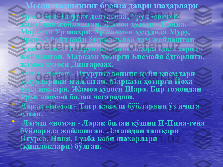 Месоп o тамиянинг бронза даври шаҳарлари
•
Ур «ном»и Евфрат делтасида, Урук «ном»и 
жанубида жойлашган. Жамоа худоси - Нанна. 
Маркази Ур шаҳри. Ур «ном»и ҳудудида Муру, 
Эреду, Убайд каби ёдгорликлар ҳам жойлашган.
•
Адаб «ном»и Итурунгалянинг юқори қисмларида 
жойлашган. Маркази ҳозирги Бисмайя ёдгорлиги, 
жамоа худоси Дингармах.
•
Умма «ном»и - Итурунгалянинг қуйи қисмлари 
ҳудудларини эгаллаган. Маркази ҳозирги Йоха 
тепаликлари. Жамоа худоси Шара. Бир томондан 
Урук «ном»и билан чегарадош.
•
Ларак «ном»и - Тигр канали бўйларини ўз ичига 
олган.
•
  Лагаш «ном»и - Ларак билан қўшни И-Нина-гена 
бўйларида жойлашган. Лагашдан ташқари 
Нгурса, Ниня, Гуаба каби шаҳарлари 
(қишлоқлари) бўлган. 