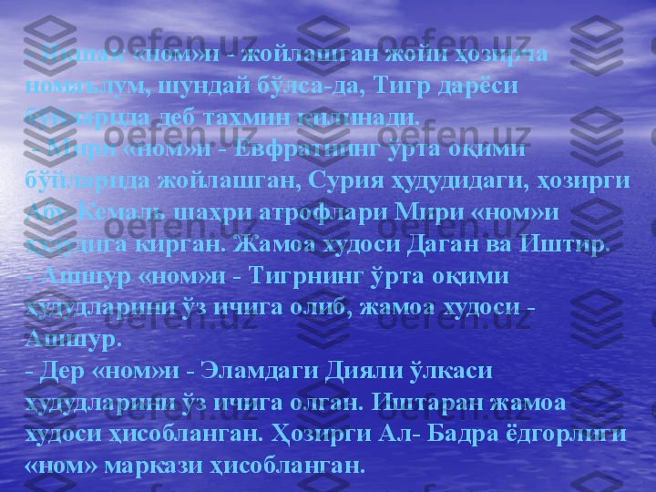 -  Якшак «ном»и - жойлашган жойи ҳозирча 
номаълум, шундай бўлса-да, Тигр дарёси 
бўйларида деб тахмин қилинади.
  -  Мири «ном»и - Евфратнинг ўрта оқими 
бўйларида жойлашган, Сурия ҳудудидаги, ҳозирги 
Абу-Кемаль шаҳри атрофлари Мири «ном»и 
ҳудудига кирган. Жамоа худоси Даган ва Иштир.
-  Ашшур «ном»и - Тигрнинг ўрта оқими 
ҳудудларини ўз ичига олиб, жамоа худоси - 
Ашшур.
-  Дер «ном»и - Эламдаги Дияли ўлкаси 
ҳудудларини ўз ичига олган. Иштаран жамоа 
худоси ҳисобланган. Ҳозирги Ал- Бадра ёдгорлиги 
«ном» маркази ҳисобланган. 