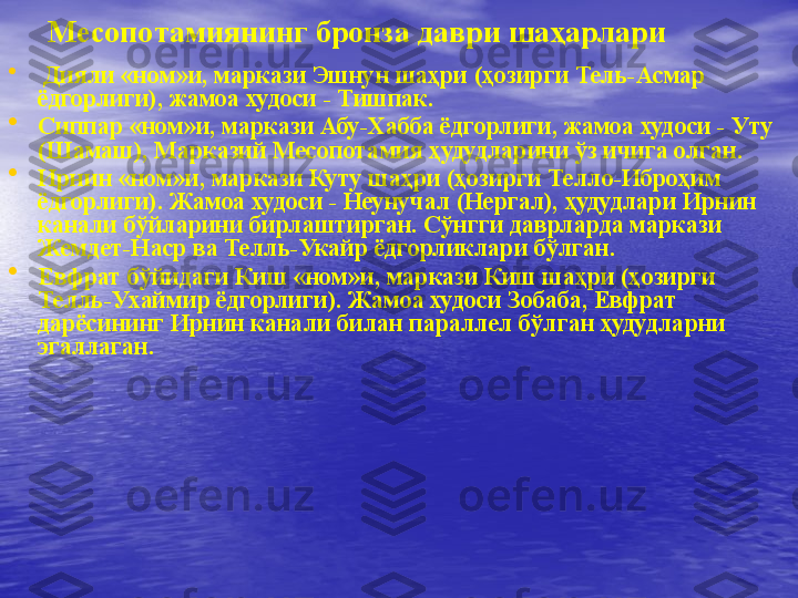 Месоп o тамиянинг бронза даври шаҳарлари
•
  Дияли «ном»и, маркази Эшнун шаҳри (ҳозирги Тель-Асмар 
ёдгорлиги), жамоа худоси - Тишпак.
•
Сиппар «ном»и, маркази Абу-Хабба ёдгорлиги, жамоа худоси - Уту 
(Шамаш), Марказий Месопотамия ҳудудларини ўз ичига олган. 
•
Ирнин «ном»и, маркази Куту шаҳри (ҳозирги Телло-Иброҳим 
ёдгорлиги). Жамоа худоси - Неунучал (Нергал), ҳудудлари Ирнин 
канали бўйларини бирлаштирган. Сўнгги даврларда маркази 
Жемдет-Наср ва Телль-Укайр ёдгорликлари бўлган.
•
Евфрат бўйидаги Киш «ном»и, маркази Киш шаҳри (ҳозирги 
Телль-Ухаймир ёдгорлиги). Жамоа худоси Зобаба, Евфрат 
дарёсининг Ирнин канали билан параллел бўлган ҳудудларни 
эгаллаган. 