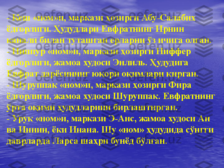 -  Кеш «ном»и, маркази ҳозирги Абу-Салабих 
ёдгорлиги. Ҳудудлари Евфратнинг Ирнин 
канали билан туташган ерларни ўз ичига олган.
-  Ниппур «ном»и, маркази ҳозирги Ниффер 
ёдгорлиги, жамоа худоси Энлиль. Ҳудудига 
Евфрат дарёсининг юқори оқимлари кирган.
-  Шуруппак «ном»и, маркази ҳозирги Фира 
ёдгорлиги, жамоа худоси Шуруппак. Евфратнинг 
ўрта оқими ҳудудларини бирлаштирган.
-  Урук «ном»и, маркази Э-Анс, жамоа худоси Ан 
ва Иннин, ёки Инана. Шу «ном» ҳудудида сўнгги 
даврларда Ларса шаҳри бунёд бўлган. 