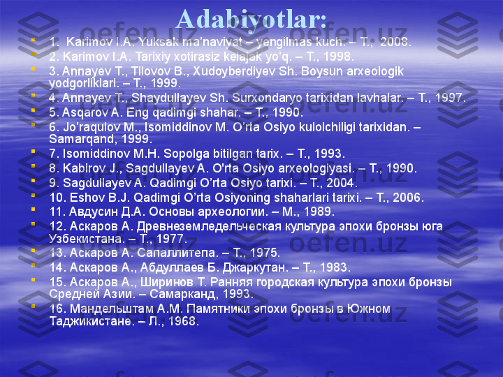 Adabiyotlar:

1.  Karimov I.A. Yuksak ma’naviyat – yengilmas kuch. – T.,  2008.

2. Karimov I.A. Tarixiy xotirasiz kelajak yo’q. – T., 1998.

3. Annayev T., Tilovov B., Xudoyberdiyev Sh. Boysun arxeologik 
yodgorliklari. – T., 1999. 

4. Annayev Т., Shaydullayev Sh. Surxondaryo tarixidan lavhalar. – Т., 1997.

5. Asqarov A. Eng qadimgi shahar. – Т., 1990.

6. Jo’raqulov M., Isomiddinov M. O’rta Osiyo kulolchiligi tarixidan. – 
Samarqand, 1999. 

7. Isomiddinov M.H. Sopolga bitilgan tarix. – T., 1993.

8. Kabirov J., Sagdullayev A. O'rta Osiyo arxeologiyasi. – Т., 1990.

9. Sagdullayev A. Qadimgi O’rta Osiyo tarixi. – T., 2004.

10. Eshov B.J. Qadimgi O’rta Osiyoning shaharlari tarixi. – T., 2006.

11. Авдусин Д.А. Основы археологии. – М., 1989.

12. Аскаров А. Древнеземледельческая культура эпохи бронзы юга 
Узбекистана. – Т., 1977.

13. Аскаров А. Сапаллитепа. – Т., 1975.

14.  Аскаров А., Абдуллаев Б. Джаркутан. – Т., 1983.

15. Аскаров А., Ширинов Т. Ранняя городская культура эпохи бронзы 
Средней Азии. – Самарканд, 1993.

16. Мандельштам А.М. Памятники эпохи бронзы в Южном 
Таджикистане. – Л., 1968. 