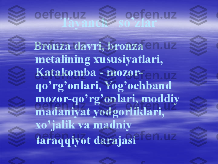 Tayanch   so’zlar
    Bronza davri, bronza 
metalining xususiyatlari, 
Katakomba - mozor-
qo’rg’onlari, Yog’ochband 
mozor-qo’rg’onlari, moddiy 
madaniyat yodgorliklari, 
xo’jalik va madniy 
    taraqqiyot darajasi 