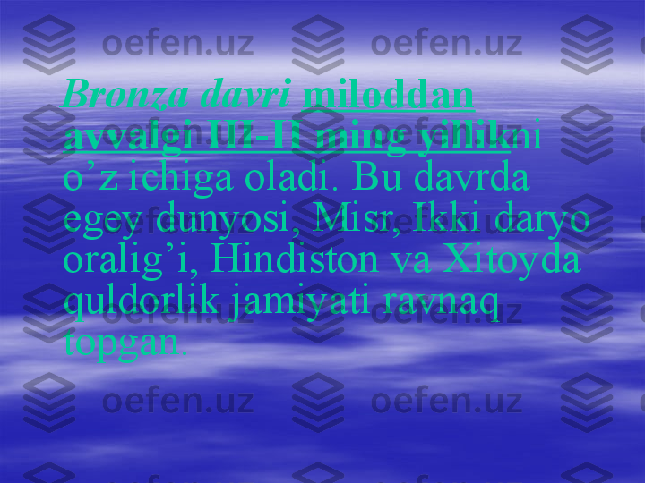    
    Bronza davri   miloddan 
avvalgi III-II ming yillik ni 
o’z ichiga oladi. Bu davrda 
egey dunyosi, Misr, Ikki daryo 
oralig’i, Hindiston va Xitoyda 
quldorlik jamiyati ravnaq 
topgan.   