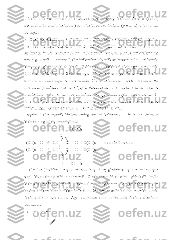 1.fosfor   birlamchi   minerallar   strukturasiga   kirib   kalsiy   fosfotlar   shaklida   (apatit,
aksiapatit, ftorapatit, fosforitlar) temirfosfat va aksifosfatlar (vivianid) ko‘rinishida
uchraydi.
2. 25dan  85 %   gacha   fosfor   turli   tuproqlarda organik  shaklda  uchraydi. Organik
fosfor tuproq organik uglerodning 0,5 – 2,0 % miqdorini tashkil etadi. Fosfor fitin
va   boshqa   inozitfosfatlar   nuklein     nukleotitlar   lisitik   va   gumus   birikmalarining
tarkibiga kiradi. Tuproqqa fosfor birikmalari o‘simlik va hayvon qoldiqlari hamda
kimyoviy ug‘itlar shaklida kiradi. Qishloq xo‘jalik ekinlari o‘zining to‘qimalarida
0,005 dan 0,50 % gacha fosfor  saqlaydi. O‘simliklarda hayvonlardagi  kabi fosfor
elimenti   bir   qator   organik   birikmalarda     (fitin,   fosfolipitlar,   nuklein   kislotalar   va
boshqalar   )   bo‘ladi.   Fosfor   xo‘jayra   vakuolasida   ichki   bufer   sifatida   organik
ortofosforlar   ko‘rinishida   mavjud   bo‘ladi.   To‘qimalarda   qaytarilgan   shaklida     (-
NH
2   -   SH)   ,   bo‘ladigan   azot   va   oltingugurtdan   farqli   ularoq   fosfor   organik
birikmalarga oksidlangan shaklda fosforlar ko‘rinishida kiradi. 
  Ayrim   fosfor   organik   birikmalarning   tarifini   keltiramiz.   Fitin   bu   inozitfosfat
kislotasining kalsiy, magniyli tuzi: 
                                    O – PO(OH)
2
                                   CH
  (OH)
2  – O – P – CH       CH – O - PO(OH)
2             Inozitfosfat kislota
   (OH)
2  – O – P – CH       CH – O - PO(OH)
2 
                                   CH
                                    O – PO(OH)
2 
Fosfotidlar   (fosfolipidlar   yoki   murakkab   yog‘lar)   glesirin   va   yuqori   molekulyar
yog‘   kislotasining   efiri   hisoblanadi.   Glesirinning   bitta   spirtli   gidroksili   fosfat
kislota bilan efir hosil qiladi. Fosfat kislota qoldig‘i   ham o‘z navbatida qandaydir
boshqa birikma bilan birikkan bo‘ladi. Bu birikmalar xolin bo‘lishi mumkin. Unda
fosfolipidlisitin   deb   ataladi.   Agar   bu   modda   qalin   bo‘lsa   unda   fosfolipid   kefolin
deb ataladi. 
H
2  – C – O – R 
 H – C – O – R     O 