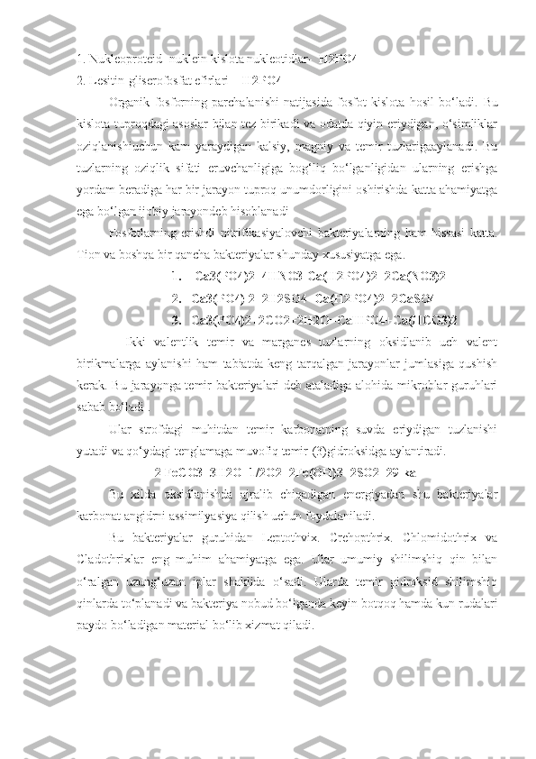 1. Nukleoproteid- nuklein kislota nukleotidlar-   H2PO4
2. Lesitin-gliserofosfat efirlari   - H2PO4 
Organik   fosforning   parchalanishi   natijasida   fosfot   kislota   hosil   bo‘ladi.   Bu
kislota tuproqdagi asoslar bilan tez birikadi va odatda qiyin eriydigan, o‘simliklar
oziqlanishiuchun   kam   yaraydigan   kalsiy,   magniy   va   temir   tuzlarigaaylanadi.   Bu
tuzlarning   oziqlik   sifati   eruvchanligiga   bog‘liq   bo‘lganligidan   ularning   erishga
yordam beradiga har bir jarayon tuproq unumdorligini oshirishda katta ahamiyatga
ega bo‘lgan ijobiy jarayondeb hisoblanadi 
Fosfotlarning   erishdi   nitrifikasiyalovchi   bakteriyalarning   ham   hissasi   katta.
Tion va boshqa bir qancha bakteriyalar shunday xususiyatga ega.
1.    Ca3(PO4)2+4HNO3-Ca(H2PO4)2+2Ca(NO3)2
2.   Ca3(PO4)   2+2H2SO4=Ca(H2PO4)2+2CaSO4
3.   Ca3(PO4)2+2CO2+2H2O=CaHPO4+Ca(HCO3)2
    Ikki   valentlik   temir   va   marganes   tuzlarning   oksidlanib   uch   valent
birikmalarga   aylanishi   ham   tabiatda   keng   tarqalgan   jarayonlar   jumlasiga   qushish
kerak. Bu jarayonga temir bakteriyalari deb ataladiga alohida mikroblar guruhlari
sabab bo‘ladi .
Ular   strofdagi   muhitdan   temir   karbonatning   suvda   eriydigan   tuzlanishi
yutadi va qo‘ydagi tenglamaga muvofiq temir-(3)gidroksidga aylantiradi.
2 FeCO3+3H2O+1/2O2=2Fe(OH)3+2SO2+29 kal
Bu   xilda   oksidlanishda   ajralib   chiqadigan   energiyadan   shu   bakteriyalar
karbonat angidrni assimilyasiya qilish uchun foydalaniladi.
Bu   bakteriyalar   guruhidan   Leptothvix.   Crehopthrix.   Chlomidothrix   va
Cladothrixlar   eng   muhim   ahamiyatga   ega.   Ular   umumiy   shilimshiq   qin   bilan
o‘ralgan   uzung‘uzun   iplar   shaklida   o‘sadi.   Ularda   temir   gidroksid   shilimshiq
qinlarda to‘planadi va bakteriya nobud bo‘lganda keyin botqoq hamda kun rudalari
paydo bo‘ladigan material bo‘lib xizmat qiladi. 