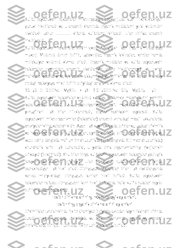 Sulfat   qaytaruvchi   bakterialar   mikroorganizmlarning   juda   kuchli   ixtisoslashgan
guruxi   hisoblanadi   va   u   anaerob   sharoitda   organik   moddalarni   yoki   vodorodni
oksidlash   uchun   ..............   sifatida   sulfatlarni   ishlatadi.   Ular   oblikat   anaerob
hisoblanadi.
Sulfat  qaytaruvchi  bakterialar   SO
2   ni   avtotrof   bog‘lash    kabi  organik  moddalarga
muxtoj.   Vodorod   donori   bo‘lib,   uglevodlar,   organik   kislotalar,   spirtlar   hamda
molekulyar   vodorod   xizmat   qiladi.   Organik   moddalar   va   sulfat   qaytaruvchi
bakterialar   tomonidan   anaerob   oksidlanishi   to‘liq   hisoblanmaydi   va   oxirgi
mahsulot   sifatida   sirka   kislotasini   akkumilyasiya   bo‘lishiga   olib   keladi.   Bunday
tipdagi reaksiyaga misol bo‘lib qo‘yidagi tenglama xizmat qiladi:
2CH
2 CHOHCOONa + MgSO
4   → H
2 S + 2 CH
3 COO Na +CO
2  + MgCO
3  + H
2 O
Sulfat   qaytaruvchi   bakterialar   vodorod   sulfatga   chidamsiz   materiallarini   yemirib
katta   zarar   keltiradi.   Bu   mikroorganizmlar   neft   mahsulotlarini   yemiradi,
yorug‘likni   H
2 S   bilan   ifloslantiradi,   qog‘oz   pachkasini   qaytaradi.   Sulfat
qaytaruvchi   mikroorganizmlar   (bakterialar)   anaerob   zonadagi   metall   uskunalarda
eroziyalanishini sababchisidir. Agar H
2 S suv havzasida to‘plansa, undagi o‘simlik
va hayvonlar nobud bo‘ladi. Masalan, ayrim ko‘llarda qo‘ltiq (kurfaz, limanax) va
xatto ochiq dengizda ma’lum bir chuqurlikda (qoradengizda 200 metr chuqurlikda)
shunchalik   ko‘p   H
2 S   tuplanadiki,   u   yerda   tirik   organizmlarning   rivojlanishi
to‘xtaydi (bostiriladi). Shu bilan birga sulfatlarni qaytaruvchi bakterialar geologik
jarayonlarda   katta   rol   o‘ynaydi.   Ular   oltingugurt   rudalarini   hosil   bo‘lishida
qatnashadigan   H
2 S   hosil   qiladi.   Oltingugurt   bakterialari   bilan   H
2 S   oksidlanganda
sanoat   miqiyosidagi   oltingugurt   konlari   hosil   bo‘ladi.   Sulfat   qaytaruvchi
bakterialar   nafaqat   oltingugurtni   koni   hosil   bo‘lishida   balki   sulfid   rudalari   paydo
bo‘lishida ham qatnashadi. 
Fosfor birikmalarining mikrobiologik aylanishi.
Fosforning organik birikmalarini  aylanishi
O‘simliklar oziqlanishida fosfor ahamiyati bo‘yicha azotdan keyin ikkinchi o‘rinda
turadi.   Fosfor   tuproqda   o‘simlikda   va   mikroorganizmda   organik   va   mineral
birikmalarda bo‘ladi. Tuproqda fosfor turli shakllarda bo‘ladi.  