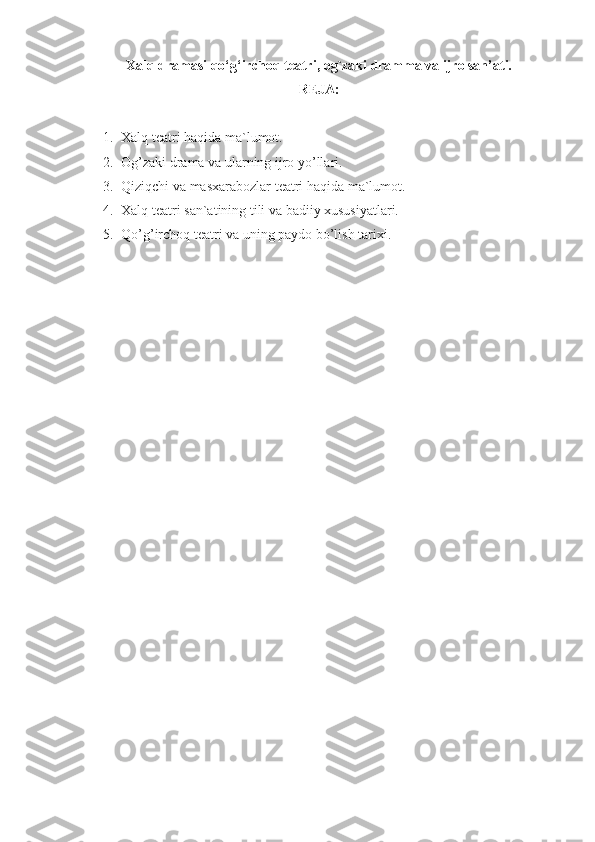 Xalq dramasi qo‘g‘irchoq teatri, og`zaki dramma va ijro san’ati.
REJA:
1. Xalq teatri haqida ma`lumot.
2. Og’zaki drama va ularning ijro yo’llari.
3. Qiziqchi va masxarabozlar teatri haqida ma`lumot.
4. Xalq teatri san`atining tili va badiiy xususiyatlari.
5. Qo’g’irchoq teatri va uning paydo bo’lish tarixi. 