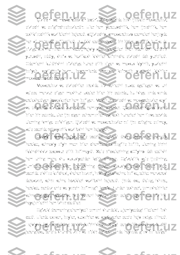 Qiziqchi va masxarabozlar teatri.   Xalq teatrida bosh ijodkor masxaraboz,
qiziqchi   va   qo’g’irchoqbozlardir.   Ular   ham   yaratuvchilik,   ham   ijrochilik,   ham
tashkilotchilik vazifalarini bajaradi. «Qiziqchi», «masxaraboz» atamalari har joyda
har   xil   ma`noda   qo’llaniladi.   Bu   ikki   atama   orasida   bir-biriga   yaqinlik   bo’lsa-da
o’ziga   xos   ma`nolari   bor.   Nutqi,   hajviy   xatti-harakatlari   bilan   odamlarni   kuldirib
yuruvchi,   oddiy,   sho’x   va   hazilkash   kishilar   ko’pincha   qiziqchi   deb   yuritiladi.
Odamlarni   kuldirishni   o’zlariga   hunar   qilib   olgan   va   maxsus   kiyinib,   yuzlarini
bo’yab,   sayil,   to’y-bazm,   bayramlarda   tomosha   ko’rsatib   yuruvchi   kishilar
masxaraboz deb atalgan. 
Masxaraboz   va   qiziqchilar   orasida   o’z   san`atini   puxta   egallagan   va   uni
xalqqa   manzur   qilgan   mashhur   ustalar   bilan   bir   qatorda,   bu   ishga   onda-sonda
aralashadigan havaskorlar  ham bo’lgan. Mashhur  qiziqchi va masxarabozlar  sayil
va   to’ylarda   o’z   kasb-hunarlarini   namoyish   etganlar.   Qiziqchilarning   asl   nomi
bilan bir qatorda, ular ijro etgan qahramonlarning kasb-hunarlari ham ilova tarzida
ularning   ismiga   qo’shilgan.   Qiziqchi   va   masxarabozlar   rol   ijro   etibgina   qolmay,
xalq teatrida rejissyorlik vazifasini ham bajargan.
Oqzaki dramaturgiya. Xalq   teatrlari   og’zaki   dramaturgiyasida   dramatik
harakat,   sahnaviy   o’yin   matn   bilan   chambarchas   bog’liq   bo’lib,   ularning   birini
ikkinchisisiz   tasavvur   qilib   bo’lmaydi.   Xalq   p’esalarining   «O’yin»   deb   atalishi
ham   uning   mana   shu   xususiyatidan   kelib   chiqqan.   Og’zakilik   xalq   ijodining,
jumladan,   masxarabozlar   dramasining   etakchi   xususiyatlaridan   biridir.   Xalq
teatrida qishloq ko’chasi, shahar bozori, hovli yuzasi sahna bo’lsa, tabiat manzarasi
daraxtzor,   sahro   sahna   bezaklari   vazifasini   bajaradi.   Ijroda   esa,   dialog,   ishora,
harakat,   pardoz   aniq   va   yorqin   bo’lmog’i   kerak.   Bundan   tashqari,   tomoshabinlar
sahnadagi  gap, harakat va imo-ishorani  hayajon bilan qabul  qilgan holda o’z his-
hayajonlarini ham izhor etadilar. 
Og’zaki dramaning ahamiyatli tomoni shundaki, u jamiyatdagi illatlarni fosh
etadi.   Ularda   asosan,   boylar,   sutxo’rlar   va   savdogarlar   qattiq   hajv   ostiga   olinadi.
Hajviy   kulgi,   tanqidning   ta`sirli   ko’rinishidir.   Kulgi   qanchalik   asosli   va   kuchli
jaranglasa,   tanqid   shuncha   zo’r   va   o’tkir   bo’ladi.   Unda   hayotda   g’ov   bo’ladigan 