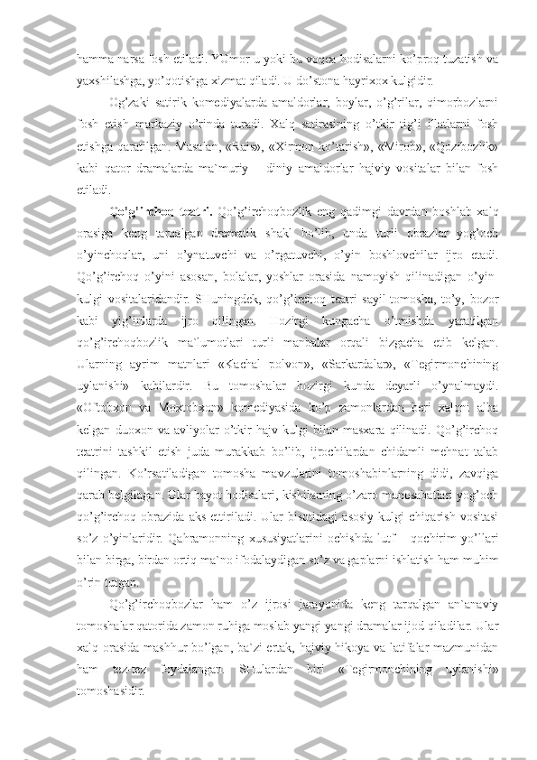 hamma narsa fosh etiladi. YUmor u yoki bu voqea-hodisalarni ko’proq tuzatish va
yaxshilashga, yo’qotishga xizmat qiladi. U do’stona hayrixox kulgidir. 
Og’zaki   satirik   komediyalarda   amaldorlar,   boylar,   o’g’rilar,   qimorbozlarni
fosh   etish   markaziy   o’rinda   turadi.   Xalq   satirasining   o’tkir   tig’i   illatlarni   fosh
etishga   qaratilgan.   Masalan,   «Rais»,   «Xirmon   ko’tarish»,   «Mirob»,   «Qozibozlik»
kabi   qator   dramalarda   ma`muriy   –   diniy   amaldorlar   hajviy   vositalar   bilan   fosh
etiladi. 
Qo’g’irchoq   teatri.   Qo’g’irchoqbozlik   eng   qadimgi   davrdan   boshlab   xalq
orasiga   keng   tarqalgan   dramatik   shakl   bo’lib,   unda   turli   obrazlar   yog’och
o’yinchoqlar,   uni   o’ynatuvchi   va   o’rgatuvchi,   o’yin   boshlovchilar   ijro   etadi.
Qo’g’irchoq   o’yini   asosan,   bolalar,   yoshlar   orasida   namoyish   qilinadigan   o’yin-
kulgi   vositalaridandir.   SHuningdek,   qo’g’irchoq   teatri   sayil-tomosha,   to’y,   bozor
kabi   yig’inlarda   ijro   qilingan.   Hozirgi   kungacha   o’tmishda   yaratilgan
qo’g’irchoqbozlik   ma`lumotlari   turli   manbalar   orqali   bizgacha   etib   kelgan.
Ularning   ayrim   matnlari   «Kachal   polvon»,   «Sarkardalar»,   «Tegirmonchining
uylanishi»   kabilardir.   Bu   tomoshalar   hozirgi   kunda   deyarli   o’ynalmaydi.
«Oftobxon   va   Moxtobxon»   komediyasida   ko’p   zamonlardan   beri   xalqni   alba
kelgan   duoxon   va   avliyolar   o’tkir   hajv   kulgi   bilan   masxara   qilinadi.   Qo’g’irchoq
teatrini   tashkil   etish   juda   murakkab   bo’lib,   ijrochilardan   chidamli   mehnat   talab
qilingan.   Ko’rsatiladigan   tomosha   mavzularini   tomoshabinlarning   didi,   zavqiga
qarab belgilagan. Ular hayot hodisalari, kishilarning o’zaro munosabatlari yog’och
qo’g’irchoq   obrazida   aks   ettiriladi.   Ular   bisotidagi   asosiy   kulgi   chiqarish   vositasi
so’z   o’yinlaridir.   Qahramonning   xususiyatlarini   ochishda   lutf   –   qochirim   yo’llari
bilan birga, birdan ortiq ma`no ifodalaydigan so’z va gaplarni ishlatish ham muhim
o’rin tutgan. 
Qo’g’irchoqbozlar   ham   o’z   ijrosi   jarayonida   keng   tarqalgan   an`anaviy
tomoshalar qatorida zamon ruhiga moslab yangi-yangi dramalar ijod qiladilar. Ular
xalq orasida mashhur bo’lgan, ba`zi ertak, hajviy hikoya va latifalar mazmunidan
ham   tez-tez   foydalangan.   SHulardan   biri   «Tegirmonchining   uylanishi»
tomoshasidir.  