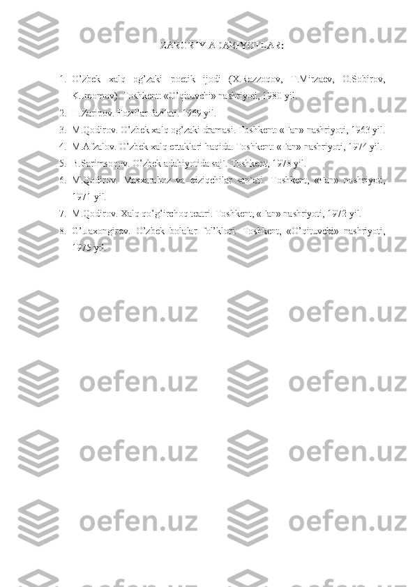 ZARURIY ADABIYOTLAR:
1. O’zbek   xalq   og’zaki   poetik   ijodi   (X.Razzoqov,   T.Mirzaev,   O.Sobirov,
K.Imomov). Toshkent: «O’qituvchi» nashriyoti, 1980 yil.
2. H.Zaripov. Fozillar fazilati. 1969 yil. 
3. M.Qodirov. O’zbek xalq og’zaki dramasi.  Toshkent: «Fan» nashriyoti, 1963 yil.
4. M.Afzalov. O’zbek xalq ertaklari haqida. Toshkent: «Fan» nashriyoti, 1974 yil.
5. B.Sarimsoqov. O’zbek adabiyotida saj`. Toshkent, 1978 yil.
6. M.Qodirov.   Masxaraboz   va   qiziqchilar   san`ati.   Toshkent,   «Fan»   nashriyoti,
1971 yil.
7. M.Qodirov. Xalq qo’g’irchoq teatri. Toshkent, «Fan» nashriyoti, 1972 yil. 
8. G’.Jaxongirov.   O’zbek   bolalar   fol’klori.   Toshkent,   «O’qituvchi»   nashriyoti,
1975 yil. 