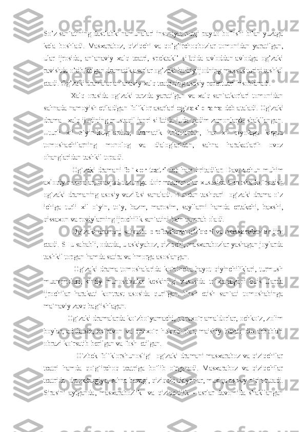 So’z san`atining dastlabki namunalari insoniyat nutqi paydo bo’lishi bilan yuzaga
kela   boshladi.   Masxaraboz,   qiziqchi   va   qo’g’irchoqbozlar   tomonidan   yaratilgan,
ular   ijrosida,   an`anaviy   xalq   teatri,   spektakl’   sifatida   avloddan-avlodga   og’zaki
ravishda o’tib kelgan dramatik asarlar og’zaki badiiy ijodning maxsus turini tashkil
etadi. Og’zaki dramalar an`anaviy xalq teatrining asosiy repertuari hisoblanadi. 
                  Xalq   orasida   og`zaki   tarzda   yaratilgan   va   xalq   san`atkorlari   tomonidan
sahnada namoyish etiladigan fol`klor asarlari   og`zaki drama   deb ataladi. Og`zaki
drama –xalq ijodining mustaqil janri sifatida juda qadim zamonlarda shakllangan.
Uturli   xil   o`yin-kulgilardan,   dramatik   holatlardan,   har   xil   qiyofaga   kirgan
tomoshachilarning   monolog   va   dialoglaridan,   sahna   harakatlarih   ovoz
ohanglaridan tashkil topadi.
                       Og`zaki dramani   fol`klor teatri   deb ham hritadilar. Davr uchun muhim
axloqiy normalar, mavjud  tuzumga doir  muammolar  xususida   tomosha  ko`rsatish
og`zaki   dramaning   asosiy   vazifasi   sanaladi.   Bundan   tashqari     og`zaki   drama   o`z
ichiga   turli   xil   o`yin,   to`y,   bazm,   marosim,   sayllarni   hamda   ertakchi,   baxshi,
qissaxon va roviylarning ijrochilik san`atini ham qamrab oladi.  
                       Og`zaki  dramani sahnada   professional  qiziqchi   va   masxarabozlar   ijro
etadi. SHu sababli, odatda, u askiyaboz, qiziqchi, masxarabozlar yashagan joylarda
tashkil topgan hamda satira va hmorga asoslangan.
                      Og`zaki   drama   tomoshalarida   ko`pincha   hayot   qiyinchiliklari,   turmush
muammolari,   sinfiy   munosabatlar   keskinligi   xususida   to`xtanilgani   bois   ularda
ijrochilar   harakati   kontrast   asosida   qurilgan.   Fosh   etish   san`ati   tomoshabinga
ma`naviy zavq bag`ishlagan.
                Og`zaki dramalarda ko`zbo`yamachi, poraxo`r amaldorlar, ochko`z, zolim
boylar,   adolatsiz,   zo`ravon   va   qonxo`r   hukmdorlar,   maishiy   buzuq   din   arboblari
obrazi ko`rsatib berilgan va fosh  etilgan.
                         O`zbek  fol`klorshunosligi    og`zaki  dramani  masxaraboz va  qiziqchilar
teatri   hamda   qo`g`irchoq   teatriga   bo`lib   o`rganadi.   Masxaraboz   va   qiziqchilar
teatrida    dramaturgiya, sahna bezagi, qiziqchi aktyorlar, musiqa asosiy o`rin tutadi.
Sirasini   aytganda,   masxarabozlik     va   qiziqchilik   –   asrlar   davomida   shakllangan 