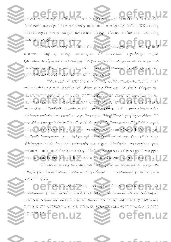 og`zaki   an`anadagi   professional   teatr   hisoblanadi.   Uni   havaskorlik   harakatidan
farqlovchi   xususiyati   ham   an`anaviy   xalq   teatri   sanalganligi   bo`lib,   XX   asrning
boshlaridayoq   hzaga   kelgan   evropacha   tipdagi   o`zbek   professional   teatrining
sarchashmasiga aylanganligidir.
                     O`zbek an`anaviy xalq teatri o`ziga xos dramaturgiyaga ega. Bu    og`zaki
drama     deyilib,   undagi   personajlar   o`z   individual   qiyofasiga,   mijozi
(temperamenti)ga, aqlu zakovatiga, hissiyot  va kechinmasiga, tanasi  va unga mos
harakatlariga   ega.   Bu   teatrning   ijrochi   -   artisti   masxaraboz   (masxara),   qiziqchi
(qiziq) va taqlidchi ( muqallid) nomlari bilan hritiladi.
                        “Masxaraboz”   arabcha   so`z   bo`lib,   kulish,   mazax   va   taqlid   qilish
ma`nolarini   anglatadi.   Arablar   istilosidan   so`ng   tilimizga  o`zlasha   boshlagan   esa-
da, arablarning o`zlari komik aktyorni “muhabbiz” deb ataganlar. SHunday bo`lsa-
da,  “masxara”   so`zi   o`zbek   tilida  ham   komik  aktyor,  ham   kulgili   hajviy   tomosha
ma`nosida qo`llaniladi. Taxminan XYI asrning oxiri va XYII asrning boshlaridan
e`tiboran arabcha “masxara” so`ziga fors-tojik tilidagi “bozi” (o`yin) so`zidan –“i”
tovushi qisqargan holatda “-boz” shaklida qo`shilib, “masxaraboz” istilohi bunyod
etilgan. Lekin aktyor ma`nosida ham masxara, ham masxaraboz istilohlari baravar
qo`llanib   boravergan.   SHu   ixtisosdagi   ijrochilar   nomlari   esa   shu   istiloh   bilan
sifatlangan   holda   hritilishi   an`anaviy   tus   olgan.   Binobarin,   masxaraboz   yoki
masxara – xalq teatrining komik aktyori bo`lib, mazax vositasida voqeani muayyan
matnga solib, hajviy tomosha ko`rinishida ijro etib beruvchi kulgi ustasi sanaladi.
               O`zbek an`anaviy xalq teatri uch lokal guruh doirasida tashkil topgan va
rivojlangan: Bular Buxoro masxarabozligi, Xorazm     masxarabozligi va Farg`ona
qiziqchiligidir.
                                Buxoro   masxarabozligi     ikki   tipga   bo`lingan:   birinchisi   –   qishloq
masxarabozligi  bo`lib, ko`pincha 3-5 kishidan iborat holda tomoshalar ko`rsatgan.
Ular kichik guruhdan tarkib topganlari sababli kichik hajmdagi maishiy mavzudagi
tomoshalarni ko`rsatishda so`zga emas, asosan, harakatga va mimikaga zo`r berib
ijro etishgan. 