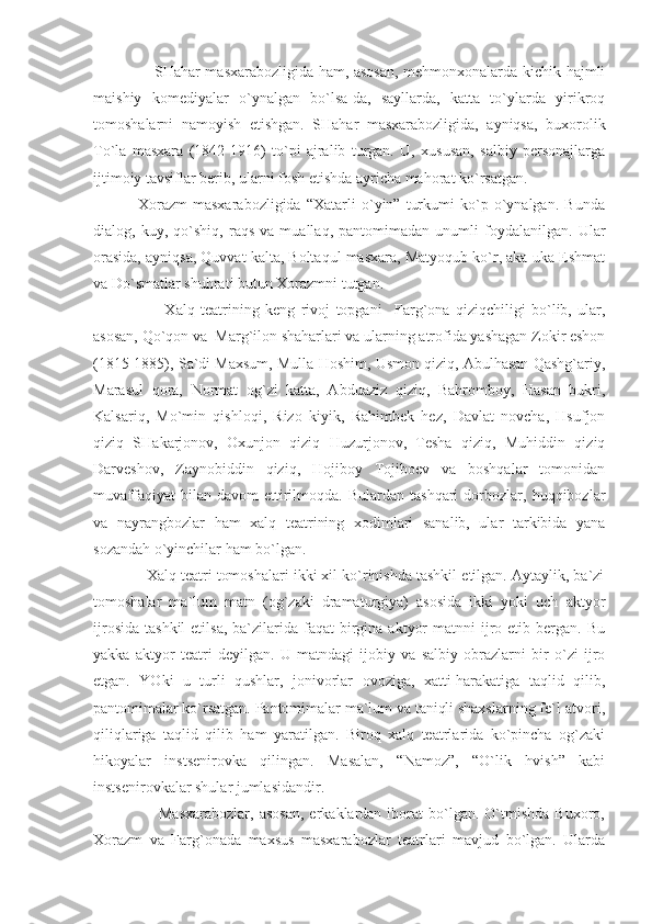                         SHahar masxarabozligida ham, asosan, mehmonxonalarda kichik hajmli
maishiy   komediyalar   o`ynalgan   bo`lsa-da,   sayllarda,   katta   to`ylarda   yirikroq
tomoshalarni   namoyish   etishgan.   SHahar   masxarabozligida,   ayniqsa,   buxorolik
To`la   masxara   (1842-1916)   to`pi   ajralib   turgan.   U,   xususan,   salbiy   personajlarga
ijtimoiy tavsiflar berib, ularni fosh etishda ayricha mahorat ko`rsatgan.
                Xorazm   masxarabozligida   “Xatarli   o`yin”   turkumi   ko`p   o`ynalgan.   Bunda
dialog,   kuy,   qo`shiq,   raqs   va   muallaq,   pantomimadan   unumli   foydalanilgan.   Ular
orasida, ayniqsa, Quvvat kalta, Boltaqul masxara, Matyoqub ko`r, aka-uka Eshmat
va Do`smatlar shuhrati butun Xorazmni tutgan.
                        Xalq   teatrining   keng   rivoj   topgani     Farg`ona   qiziqchiligi   bo`lib,   ular,
asosan, Qo`qon va  Marg`ilon shaharlari va ularning atrofida yashagan Zokir eshon
(1815-1885), Sa`di Maxsum, Mulla Hoshim, Usmon qiziq, Abulhasan Qashg`ariy,
Marasul   qora,   Normat   og`zi   katta,   Abduaziz   qiziq,   Bahromboy,   Hasan   bukri,
Kalsariq,   Mo`min   qishloqi,   Rizo   kiyik,   Rahimbek   hez,   Davlat   novcha,   Hsufjon
qiziq   SHakarjonov,   Oxunjon   qiziq   Huzurjonov,   Tesha   qiziq,   Muhiddin   qiziq
Darveshov,   Zaynobiddin   qiziq,   Hojiboy   Tojiboev   va   boshqalar   tomonidan
muvaffaqiyat   bilan  davom   ettirilmoqda.   Bulardan  tashqari   dorbozlar,  huqqibozlar
va   nayrangbozlar   ham   xalq   teatrining   xodimlari   sanalib,   ular   tarkibida   yana
sozandah o`yinchilar ham bo`lgan.
             Xalq teatri tomoshalari ikki xil ko`rinishda tashkil etilgan. Aytaylik, ba`zi
tomoshalar   ma`lum   matn   (og`zaki   dramaturgiya)   asosida   ikki   yoki   uch   aktyor
ijrosida  tashkil  etilsa,  ba`zilarida faqat   birgina  aktyor   matnni  ijro etib  bergan. Bu
yakka   aktyor   teatri   deyilgan.   U   matndagi   ijobiy   va   salbiy   obrazlarni   bir   o`zi   ijro
etgan.   YOki   u   turli   qushlar,   jonivorlar   ovoziga,   xatti-harakatiga   taqlid   qilib,
pantomimalar ko`rsatgan. Pantomimalar ma`lum va taniqli shaxslarning fe`l-atvori,
qiliqlariga   taqlid   qilib   ham   yaratilgan.   Biroq   xalq   teatrlarida   ko`pincha   og`zaki
hikoyalar   instsenirovka   qilingan.   Masalan,   “Namoz”,   “O`lik   hvish”   kabi
instsenirovkalar shular jumlasidandir.
                        Masxarabozlar,   asosan,  erkaklardan  iborat  bo`lgan.  O`tmishda  Buxoro,
Xorazm   va   Farg`onada   maxsus   masxarabozlar   teatrlari   mavjud   bo`lgan.   Ularda 