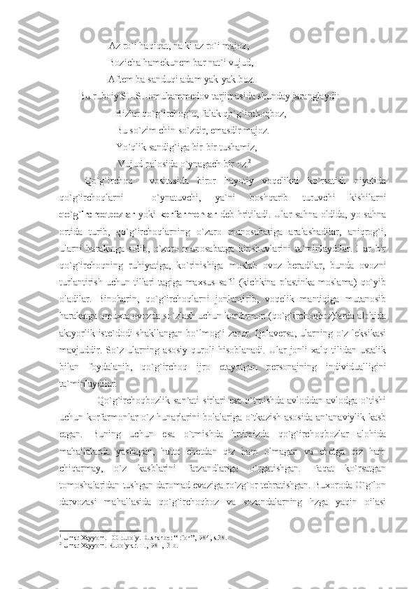            Az ro`i haqiqat, na ki az ro`i majoz;
                    Bozicha hamekunem bar nat`i vujud,
                    Aftem ba sanduqi adam yak-yak boz. 1
        Bu ruboiy SH.SHomuhammedov tarjimasida shunday jaranglaydi:
                       Bizlar qo`g`irchog`u, falak qo`g`irchoqboz,
                       Bu so`zim chin so`zdir, emasdir majoz.
                       Yo`qlik sandig`iga bir-bir tushamiz,
                        Vujud palosida o`ynagach bir oz. 2
 
Qo`g`irchoq     vositasida   biror   hayotiy   voqelikni   ko`rsatish   niyatida
qo`g`irchoqlarni     o`ynatuvchi,   ya`ni   boshqarib   turuvchi   kishilarni
qo`g`irchoqbozlar   yoki   korfarmonlar   deb hritiladi. Ular sahna oldida, yo sahna
ortida   turib,   qo`g`irchoqlarning   o`zaro   munosabatiga   aralashadilar,   aniqrog`i,
ularni   harakatga   solib,   o`zaro   munosabatga   kirishuvlarini   ta`minlaydilar.   Har   bir
qo`g`irchoqning   ruhiyatiga,   ko`rinishiga   moslab   ovoz   beradilar,   bunda   ovozni
turlantirish   uchun   tillari   tagiga   maxsus   safil   (kichkina   plastinka   moslama)   qo`yib
oladilar.   Binobarin,   qo`g`irchoqlarni   jonlantirib,   voqelik   mantiqiga   mutanosib
harakatga omuxta ovozda so`zlash uchun korfarmon (qo`g`irchoqboz)larda alohida
aktyorlik iste`dodi  shakllangan  bo`lmog`i  zarur. Qolaversa,  ularning o`z leksikasi
mavjuddir.  So`z  ularning  asosiy   quroli   hisoblanadi.   Ular  jonli  xalq  tilidan  ustalik
bilan   foydalanib,   qo`g`irchoq   ijro   etayotgan   personajning   individualligini
ta`minlaydilar.
                     Qo`g`irchoqbozlik san`ati  sirlari  esa o`tmishda avloddan-avlodga o`tishi
uchun korfarmonlar o`z hunarlarini bolalariga o`tkazish asosida an`anaviylik kasb
etgan.   Buning   uchun   esa   o`tmishda   hrtimizda   qo`g`irchoqbozlar   alohida
mahallalarda   yashagan,   hatto   chetdan   qiz   ham   olmagan   va   chetga   qiz   ham
chiqarmay,   o`z   kasblarini   farzandlariga   o`rgatishgan.   Faqat   ko`rsatgan
tomoshalaridan tushgan daromad evaziga ro`zg`or tebratishgan. Buxoroda O`g`lon
darvozasi   mahallasida   qo`g`irchoqboz   va   sozandalarning   hzga   yaqin   oilasi
1
 Umаr Хаyyom. 100 rubоiy. Dushаnbе: “Irfоn”,1984, s.38.
2
 Umаr Хаyyom. Rubоiylаr. T.,1981,13-b. 