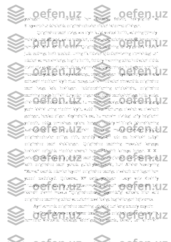 yashagani   ma`lum.   Toshkentda   ham   Ko`kcha,   Sebzor,   Beshyog`och   va
SHayxontohur dahalarida qo`g`irchoqbozlar oilalari istiqomat qilishgan.
           Qo`g`irchoq teatri o`ziga xos o`yin-kulgi vositasi bo`lib, xalqning ijtimoiy-
maishiy turmush tarzi, axloq normalari, turli munosabatlarini satira va hmor orqali
namoyish   etish   san`ati   sanaladi.   Qo`g`irchoq   teatrining   tarixiy-genetik   ildizlari
juda qadimga borib taqaladi. Uning ilk ildizlari ajdodlarimizning o`tmishdagi urf-
odatlari va marosimlariga bog`liq bo`lib, ibtidoiy insonning tabiat hodisalari oldida
o`zini ojiz sezib, turli ma`budlarga sig`inishi, tabiiy ko`ringan hodisalarni ta`riflash
maqsadida   yasalgan   ramziy   shakllarga,   totem   sanalgan   hayvonlar   qiyofasini   aks
ettiruvchi niqoblarni kiyib ritual raqsga tushishi hodisalari pirovardida qo`g`irchoq
teatri   hzaga   kela   boshlagan.   Tadqiqotchilarning   aniqlashicha,   qo`g`irchoq
teatrining paydo bo`lishi dunyodan o`tgan ajdodlarni teatrlashtirilgan holda yodga
olish marosimi  asosida hz bergan. Bu marosim  qoidasiga ko`ra, marhumning eng
yaqin   kishisi   uning   niqobini   kiyib,   xuddi   o`sha   marhumga   o`xshab   va   o`xshatib
gapirgan,   harakat   qilgan.   Keyinchalik   esa,   bu   marosim   o`zidagi   urfiy   belgilarini
yo`qotib,   oddiy   tomoshaga   aylana   borgan,   ibtidoiy-mifologik   ishonchlarning
kuchsizlanishi   va   yo`qola   borishi   natijasida   mazkur   ramziy   shakllar
qo`g`irchoqbozlar   qo`liga   o`tib,   tanqidiy   vazifani   ado   eta   boshlashi   tufayli
qo`g`irchoq   teatri   shakllangan.   Qo`g`irchoq   teatrining   mavzulari   kengaya
boshlashi   oqibatida   niqoblar   arsenali   ham   turfalashib   ko`paya   borgan.   XI-XII
asrlarda O`rta Osiyoda qo`g`irchoq teatri juda tez rivojlangan. Temuriylar davriga
kelib   qo`g`irchoq   teatri   yanada   gullab-yashnaganki,   buni   Alisher   Navoiyning
“Xamsa” asarida odamlar  hayotini  qo`g`irchoq teatriga o`xshatib ta`riflagani ham
yaqqol   tasdiqlaydi.   Qolaversa,   XY   asrda   yashagan   Husayn   voiz   Koshifiy
“Futuvvatnomai   sultoniy   yoxud   juvonmardlik   tariqati”   asarining   to`rtinchi   fasli
ikkinchi   qismini   maxsus   “Qo`g`irchoqbozlar   bayonida”gi   sarlavha   bilan   xalq
qo`g`irchoq teatrining tabiati va turlarini tavsiflashga bag`ishlangani bejiz emas. 
         Ayni zamonda qo`g`irchoq teatrining uch ichki turi keng taraqqiy etayotir:
          1.   «CHodir jamol» qo`g`irchoq teatri.  Bunda   qo`g`irchoqlar qo`lga kiyilib,
barmoqlar   vositasida   harakatga   keltirilgan.   Bu   teatrda,   asosan,   uch   ko`rinishli 