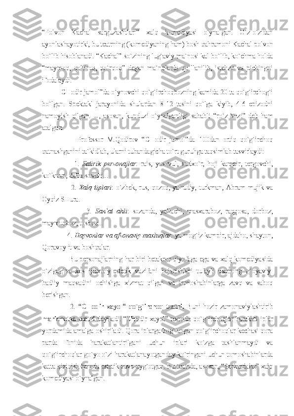 “Polvon   Kachal   sarguzashtlari”   xalq   komediyasi   o`ynalgan.   O`z-o`zidan
ayonlashayotirki, bu teatrning (komediyaning ham) bosh qahramoni Kachal polvon
bo`lib hisoblanadi. “Kachal” so`zining lug`aviy ma`nosi kal bo`lib, ko`chma holda
“maymoq,   qaltiroq,   qo`rqoq”   degan   ma`nolarda   qo`llanilib,   istehzo   va   pichingni
ifodalaydi.
          CHodir jamol”da o`ynovchi qo`g`irchoqbozning kamida 20 ta qo`g`irchog`i
bo`lgan.   Spektakl   jarayonida   shulardan   8-12   tasini   qo`lga   kiyib,   4-6   epizodni
namoyish   qilgan.   U,   asosan,   kunduzi   o`ynalganligi   sababli   “ro`z   bozi”   deb   ham
atalgan.
                  Professor   M.Qodirov   “CHodir   jamol”da   100dan   ortiq   qo`g`irchoq
qatnashganini ta`kidlab, ularni tubandagicha to`rt guruhga taqsimlab tasvirlaydi: 
                      1.   Satirik   personajlar :   rais,   yasovul,   sudxo`r,   hoji   kampir,   tergovchi,
ko`knori, dalla-sovchi...
                       2.   Xalq tiplari :  o`zbek,  rus,  qozoq, yahudiy, turkman,  Abram  mujik va
Oyqiz SHura.
                          3.   San`at   ahli :   sozanda,   yallachi,   masxaraboz,   raqqosa,   dorboz,
maymunboz, tosboz...
              4.  Hayvonlar va afsonaviy maxluqlar : yalmog`iz kampir, ajdaho, shayton,
Qoravoy it va boshqalar.
                       Bu personajlarning har biri betakror qiyofaga ega va xalq komediyasida
o`zigagina   xos   ijtimoiy-estetik   vazifani   bajarishlari   tufayli   asarning   g`oyaviy-
badiiy   maqsadini   ochishga   xizmat   qilgan   va   tomoshabinlarga   zavq   va   saboq
berishgan.
                    2.   “CHodir   xayol”   qo`g`irchoq   teatri.   Buni   hozir   zamonaviylashtirib
marionetka teatri   deyiladi. “CHodir xayol” teatrida qo`g`irchoqlar harakati  iplar
yordamida amalga oshiriladi. Qora iplarga bog`langan qo`g`irchoqlar kechasi qora
parda   fonida   harakatlantirilgani   uchun   iplari   ko`zga   tashlanmaydi   va
qo`g`irchoqlar go`yo o`zi harakatlanayotganday ko`ringani uchun tomoshabinlarda
katta qiziqish hamda estetik zavq uyg`otgan. Bu teatrda, asosan, “Sarkardalar” xalq
komediyasi o`ynalgan. 