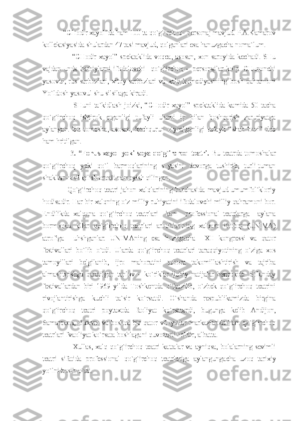             “CHodir xayol”da ham 100 ta qo`g`irchoq –personaj mavjud. P.A.Kamarov
kollektsiyasida shulardan 47 tasi mavjud, qolganlari esa hanuzgacha noma`lum.
                        “CHodir   xayol”  spektaklida   voqea,  asosan,   xon  saroyida  kechadi.  SHu
vajdan   unda   harbiylarni   ifodalovchi     qo`g`irchoq   –   personajlar   ko`p.   CHunonchi
yasovul,   rus   sarbozlari,   xitoy   sarbozlari   va   xalq   komediyasining   bosh   qahramoni
Yo`ldosh yasovul shu silsilaga kiradi.
                      SHuni   ta`kidlash   joizki,   “CHodir   xayol”   spektaklida   kamida   50   tacha
qo`g`irchoq   ishtirok   etganligi   tufayli   ularni   ip   bilan   boshqarish   zaruriyatga
aylangan.   Bu   tomosha,   asosan,   kechqurun   o`ynalganligi   tufayli   “shab   bozi”   deb
ham hritilgan.
                    3 .   “Fonus   xayol   yoki   soya   qo`g`irchoq   teatri.   Bu   teatrda   tomoshalar
qo`g`irchoq   yoki   qo`l   barmoqlarining   soyasini   devorga   tushirib,   turli-tuman
shakllar hosil qilish orqali namoyish qilingan.
                    Qo`g`irchoq teatri  jahon  xalqlarining barchasida  mavjud  umumfol`kloriy
hodisadir. Har bir xalqning o`z milliy ruhiyatini ifodalovchi milliy qahramoni bor.
Endilikda   xalqona   qo`g`irchoq   teatrlari     ham     professional   teatrlarga     aylana
bormoqda.   Ular   qo`g`irchoq   teatrlari   arboblarining   xalqaro   ittifoqi   (UNIMA)
atrofiga     uhshganlar.   UNIMAning   esa   hozirgacha     XII   kongressi   va   qator
festivallari   bo`lib   o`tdi.   Ularda   qo`g`irchoq   teatrlari   taraqqiyotining   o`ziga   xos
tamoyillari   belgilanib,   ijro   mahoratini   tobora   takomillashtirish   va   tajriba
almashtirishga   qaratilgan   tanlov   –   ko`riklar   ijobiy   natijalar   bermoqda.   SHunday
festivallardan   biri   1969   yilda   Toshkentda   o`tkazilib,   o`zbek   qo`g`irchoq   teatrini
rivojlantirishga   kuchli   ta`sir   ko`rsatdi.   O`shanda   respublikamizda   birgina
qo`g`irchoq   teatri   poytaxtda   faoliyat   ko`rsatardi,   bugunga   kelib   Andijon,
Samarqand,   Buxoro  va  boshqa  bir   qator   viloyatlar  markazlarida  ham  qo`g`irchoq
teatrlari fvaoliyat ko`rsata boshlagani quvonarli holdir, albatta. 
                        Xullas,   xalq   qo`g`irchoq   teatri   kattalar   va   ayniqsa,   bolalarning   sevimli
teatri   sifatida   professional   qo`g`irchoq   teatrlariga   aylangungacha   uzoq   tarixiy
yo`lni bosib o`tdi. 