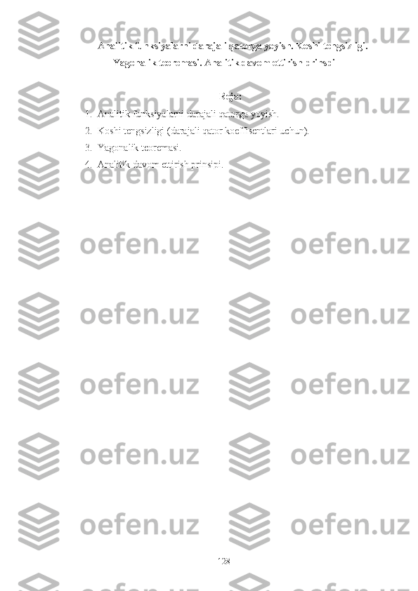   Analitik funksiyalarni darajali qatorga yoyish. Koshi tengsizligi.
Yagonalik teoremasi. Analitik davom ettirish prinspi  
Reja:
1. Analitik funksiyalarni darajali qatorga yoyish.
2. Koshi tengsizligi (darajali qator koeffisentlari uchun).
3. Yagonalik teoremasi.
4. Analitik davom ettirish prinsipi.
 
128 