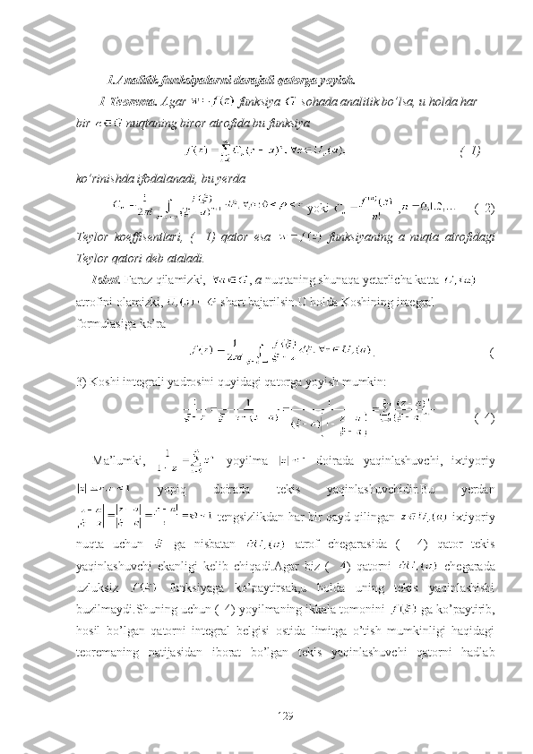   1.Analitik funksiyalarni darajali qatorga yoyish.
  1-Teorema.  Agar    funksiya   sohada analitik bo’lsa, u holda har 
bir   nuqtaning biror atrofida bu funksiya 
                                                                  (  1)   
ko’rinishda ifodalanadi, bu yerda 
      yoki   ,      (  2)  
Teylor   koeffisentlari,   (     1)   qator   esa     funksiyaning   a   nuqta   atrofidagi
Teylor qatori deb ataladi.
Isbot.  Faraz qilamizki,  ,  a  nuqtaning shunaqa yetarlicha katta   
atrofini olamizki,   shart bajarilsin.U holda Koshining integral 
formulasiga ko’ra 
                               .                                    (
3) Koshi integrali yadrosini quyidagi qatorga yoyish mumkin:
                     (  4) 
Ma’lumki,     yoyilma     doirada   yaqinlashuvchi,   ixtiyoriy
  yopiq   doirada   tekis   yaqinlashuvchidir.Bu   yerdan
  tengsizlikdan har bir qayd qilingan     ixtiyoriy
nuqta   uchun     ga   nisbatan     atrof   chegarasida   (     4)   qator   tekis
yaqinlashuvchi   ekanligi   kelib   chiqadi.Agar   biz   (     4)   qatorni     chegarada
uzluksiz     funksiyaga   ko’paytirsak,u   holda   uning   tekis   yaqinlashishi
buzilmaydi.Shuning uchun (  4) yoyilmaning ikkala tomonini   ga ko’paytirib,
hosil   bo’lgan   qatorni   integral   belgisi   ostida   limitga   o’tish   mumkinligi   haqidagi
teoremaning   natijasidan   iborat   bo’lgan   tekis   yaqinlashuvchi   qatorni   hadlab
129 