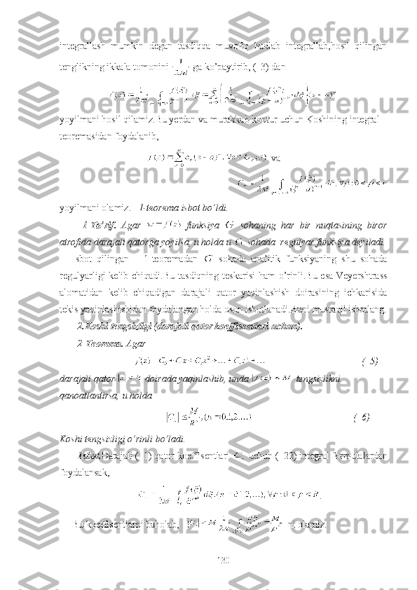 integrallash   mumkin   degan   tasdiqqa   muvofiq   hadlab   integrallab,hosil   qilingan
tenglikning ikkala tomonini   ga ko’paytirib, (  3) dan 
                              
yoyilmani hosil qilamiz.Bu yerdan va murakkab kontur uchun Koshining integral 
teoremasidan foydalanib,
                                va 
                                                       
yoyilmani olamiz.    1-teorema isbot bo’ldi.
    1-Ta’rif.   Agar     funksiya     sohaning   har   bir   nuqtasining   biror
atrofida darajali qatorga yoyilsa, u holda u   sohada  regulyar funksiya deyiladi.
Isbot   qilingan       1-teoremadan     sohada   analitik   funksiyaning   shu   sohada
regulyarligi  kelib chiqadi.Bu  tasdiqning teskarisi  ham  o’rinli.Bu esa  Veyershtrass
alomatidan   kelib   chiqadigan   darajali   qator   yaqinlashish   doirasining   ichkarisida
tekis yaqinlashishidan foydalangan holda oson isbotlanadi.Buni mustaqil isbotlang.
  2.Koshi tengsizligi (darajali qator koeffisentlari uchun).
  2-Teorema.  Agar             
                                                                 (  5)  
darajali qator   doirada yaqinlashib, unda   tengsizlikni 
qanoatlantirsa, u holda 
                                                                                (  6)  
Koshi tengsizligi o’rinli bo’ladi.
Isbot. Darajali (  1) qator koeffisentlari   uchun (  22) integral formulalardan
foydalansak,            
.
Bu koeffisentlarni baholab,      ni olamiz.
130 