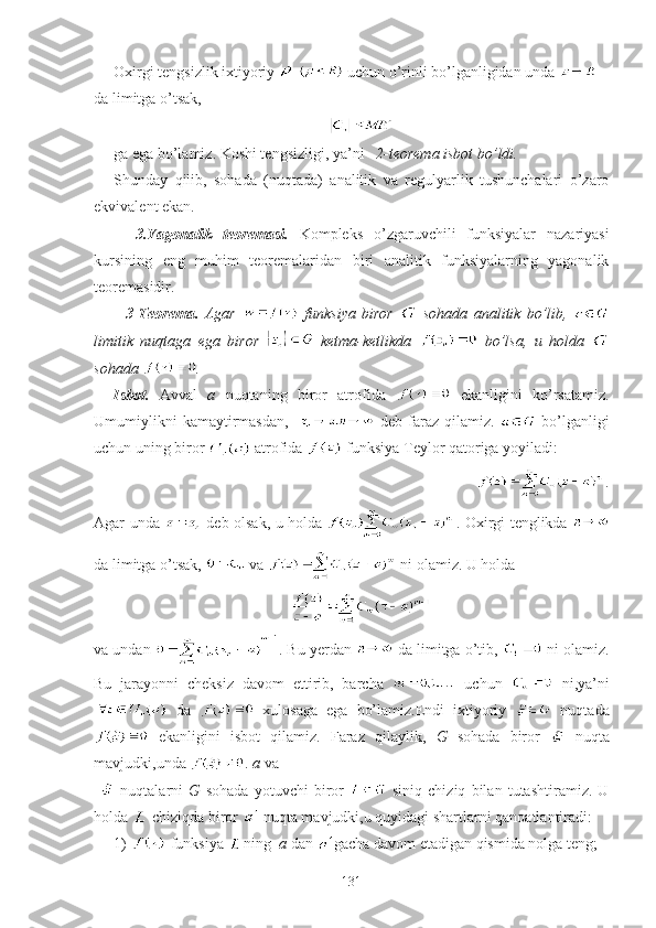 Oxirgi tengsizlik ixtiyoriy     uchun o’rinli bo’lganligidan unda   
da limitga o’tsak,
ga ega bo’lamiz. Koshi tengsizligi, ya’ni    2-teorema isbot bo’ldi.  
Shunday   qilib,   sohada   (nuqtada)   analitik   va   regulyarlik   tushunchalari   o’zaro
ekvivalent ekan.
    3.Yagonalik   teoremasi.   Kompleks   o’zgaruvchili   funksiyalar   nazariyasi
kursining   eng   muhim   teoremalaridan   biri   analitik   funksiyalarning   yagonalik
teoremasidir.
    3-Teorema.   Agar     funksiya   biror     sohada   analitik   bo’lib,  
limitik   nuqtaga   ega   biror     ketma-ketlikda     bo’lsa,   u   holda  
sohada  .
Isbot.   Avval   a   nuqtaning   biror   atrofida     ekanligini   ko’rsatamiz.
Umumiylikni   kamaytirmasdan,       deb   faraz   qilamiz.     bo’lganligi
uchun uning biror   atrofida   funksiya Teylor qatoriga yoyiladi:
                                                                              .
Agar unda     deb olsak, u holda   . Oxirgi tenglikda  
da limitga o’tsak,   va   ni olamiz. U holda 
va undan  . Bu yerdan   da limitga o’tib,   ni olamiz.
Bu   jarayonni   cheksiz   davom   ettirib,   barcha     uchun     ni,ya’ni
  da     xulosaga   ega   bo’lamiz.Endi   ixtiyoriy     nuqtada
  ekanligini   isbot   qilamiz.   Faraz   qilaylik,   G   sohada   biror     nuqta
mavjudki,unda  .  a  va   
    nuqtalarni   G   sohada   yotuvchi   biror     siniq   chiziq   bilan   tutashtiramiz.   U
holda   chiziqda biror   nuqta mavjudki,u quyidagi shartlarni qanoatlantiradi:
1)   funksiya  ning   a  dan  gacha davom etadigan qismida nolga teng;
131 