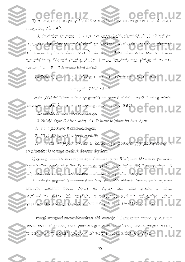 2)     nuqtaning ixtiyoriy     atrofida hech bo’lmaganda bitta     nuqta
mavjudki,  .
L   chiziqdan  shunaqa       ketma-ketlik olamizki,   bo’lsin.
 lar uchun yuqorida bajarilgan jarayonni   lar uchun takrorlab
  nuqtaning   biror   atrofi     da     ni   olamiz.Bu   esa     nuqta
tanlanishining   ikkinchi   shartiga   ziddir.   Demak,   farazimiz   noto’g’ri,ya’ni  
uchun  .    3-teorema isbot bo’ldi.
  1-Misol. .Bu funksiya   sohada analitik,  da  
                                   .
Lekin   .Nima   uchun   yagonalik   teoremasi   o’rinli   emas?   Buning   sababi
shundan iboratki,   kema-ketlikning limitik nuqtasi  .
  3.Analitik davom ettirish prinsipi.
  2-Ta’rif.  Agar D biror soha,   biror to’plam bo’lsin. Agar
1)   funksiya E da aniqlangan,
2)   funksiya D sohada analitik, 
3)     E   da   F(z)=f(z)   bo’lsa,   u   holda   F(z)   funksiya   f(z)   funksiyaning   E
to’plamdan D sohaga analitik davomi deyiladi.
Quyidagi analitik davom prinsipi o’rinlidir: agar   E   to’plam   D   sohada yotuvchi
hech   bo’lmaganda   bitta  limitik  nuqtaga   ega   bo’lsa,   u  holda   f(z)   funksiyaning       E
to’plamdan  D  sohaga analitik davomi bittadan ortiq bo’la olmaydi.
Bu prinsip yagonalik teoremasidan bevosita kelib chiqadi. haqiqatan ham, agar
analitik   davomni   ikkita     va     deb   faraz   qilsak,   u   holda
  deb   belgilab,   E   to’plamda     bo’lganligi   uchun
yagonalik teoremasiga ko’ra  D  da  , ya’ni   ni olamiz.
Yangi   mavzuni   mustahkamlash   (10   minut):   Talabalardan   mavzu   yuzasidan
savol-javob   o’tkazish,   oson   yechiladigan   misollar   so’rash,   tushinilmagan   tasdiq,
teorema va formulalarni qayta izohlash va misollar asosida tushuntirish. 
132 