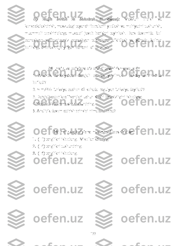 Uy   vazifa   berish   va   baholash   (5   minut):   Mavzuni   o’qish   va
konspektlashtirish, mavzudagi tayanch iboralarni yodlash va mohiyatini tushunish,
muammoli   topshiriqlarga   mustaqil   javob   berishni   tayinlash.   Dars   davomida   faol
qatnashgan   va   qoniqarsiz   qatnashgan   talabalarni   ta’kidlash   va   yanada   faolroq
bo’lishga chorlash. Qo’yilgan  ballarni  e’lon qilish. 
16 -  ma’ruza bo’yicha o’z-o’zini tekshirish savollari
1.   Analitik   funksiyalarni   darajali   qatorga   yoyilmasi     qanday   ko’rinishda
bo’ladi?
2.     funksiya qachon   sohada  regulyar funksiya deyiladi?
3.   Darajali qator koeffisentlari uchun Koshi tengsizligini   isbotlang.
4.Yagonalik teoremasini tushuntiring.
5. Analitik davom ettirish prinsipi nimadan iborat?
1 6 - ma’ruza bo’yicha  muammoli topshiriqlar
1. (  1) tenglikni isbotlang.  Misollar keltiring.
2. (  4) tenglikni tushuntiring.
3. (  6) tenglikni isbotlang.
133 