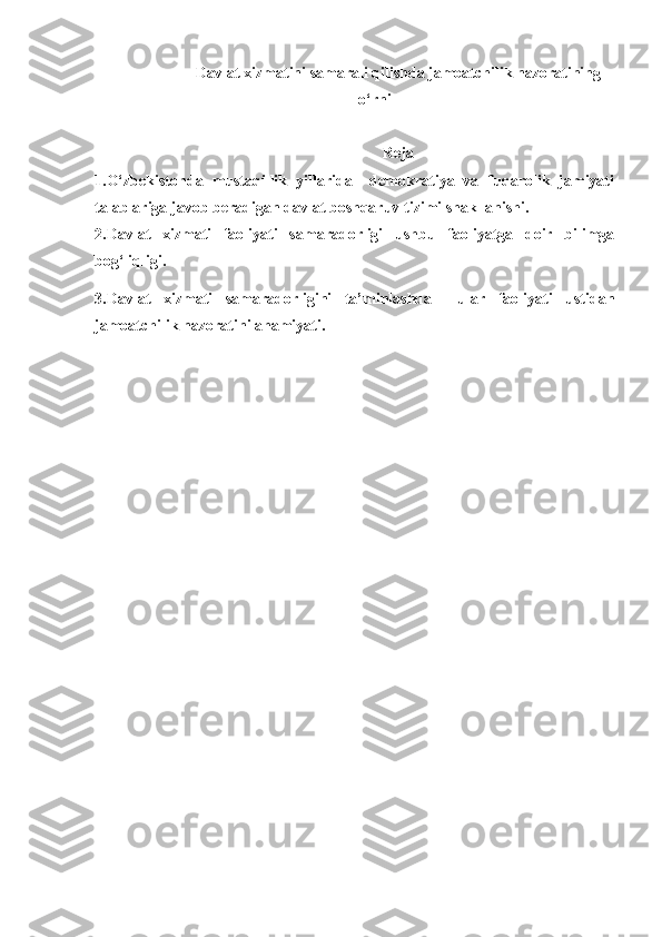 Davlat xizmatini samarali qilishda jamoatchilik nazoratining
o‘rni
Reja
1.O‘zbekistonda   mustaqillik   yillarida     demokratiya   va   fuqarolik   jamiyati
talablariga javob beradigan davlat boshqaruv tizimi shakllanishi.
2.Davlat   xizmati   faoliyati   samaradorligi   ushbu   faoliyatga   doir   bilimga
bog‘liqligi.
3.Davlat   xizmati   samaradorligini   ta’minlashda     ular   faoliyati   ustidan
jamoatchilik nazoratini ahamiyati. 