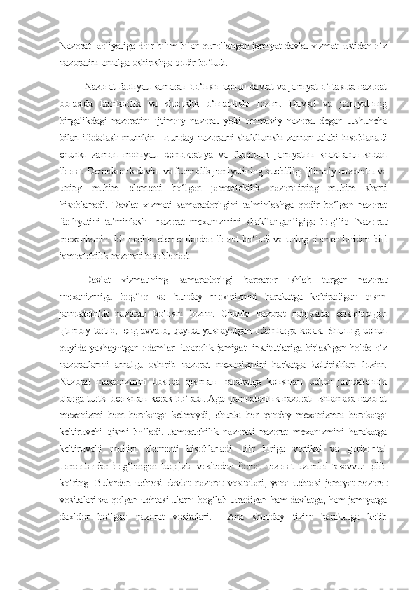 Nazorat faoliyatiga doir bilim bilan qurollangan jamiyat davlat xizmati ustidan o‘z
nazoratini amalga oshirishga qodir bo‘ladi.
Nazorat faoliyati samarali bo‘lishi uchun davlat va jamiyat o‘rtasida nazorat
borasida   hamkorlik   va   sheriklik   o‘rnatilishi   lozim.   Davlat   va   jamiyatning
birgalikdagi   nazoratini   ijtimoiy   nazorat   yoki   ommaviy   nazorat   degan   tushuncha
bilan ifodalash mumkin.   Bunday nazoratni shakllanishi  zamon talabi hisoblanadi
chunki   zamon   mohiyati   demokratiya   va   fuqarolik   jamiyatini   shakllantirishdan
iborat. Demokratik davlat va fuqarolik jamiyatining kuchliligi ijtimoiy nazoratni va
uning   muhim   elementi   bo‘lgan   jamoatchilik   nazoratining   muhim   sharti
hisoblanadi.   Davlat   xizmati   samaradorligini   ta’minlashga   qodir   bo‘lgan   nazorat
faoliyatini   ta’minlash     nazorat   mexanizmini   shakllanganligiga   bog‘liq.   Nazorat
mexanizmini bir  nechta elementlardan iborat  bo‘ladi  va uning elementlaridan biri
jamoatchilik nazorati hisoblanadi.
Davlat   xizmatining   samaradorligi   barqaror   ishlab   turgan   nazorat
mexanizmiga   bog‘liq   va   bunday   mexinizmni   harakatga   keltiradigan   qismi
jamoatchilik   nazorati   bo‘lishi   lozim.   Chunki   nazorat   natijasida   erishiladigan
ijtimoiy tartib,   eng avvalo, quyida yashayotgan odamlarga kerak. Shuning uchun
quyida yashayotgan odamlar fuqarolik jamiyati institutlariga birlashgan holda o‘z
nazoratlarini   amalga   oshirib   nazorat   mexanizmini   harkatga   keltirishlari   lozim.
Nazorat   mexanizmini   boshqa   qismlari   harakatga   kelishlari   uchun   jamoatchilik
ularga turtki berishlari kerak bo‘ladi. Agar jamoatchilik nazorati ishlamasa nazorat
mexanizmi   ham   harakatga   kelmaydi,   chunki   har   qanday   mexanizmni   harakatga
keltiruvchi   qismi   bo‘ladi.   Jamoatchilik   nazorati   nazorat   mexanizmini   harakatga
keltiruvchi   muhim   elementi   hisoblanadi.   Bir   biriga   vertikal   va   gorizontal
tomonlardan   bog‘langan   tuqqizta   vositadan   iborat   nazorat   tizimini   tasavvur   qilib
ko‘ring.   Bulardan   uchtasi   davlat   nazorat   vositalari,   yana   uchtasi   jamiyat   nazorat
vositalari va qolgan uchtasi ularni bog‘lab turadigan ham davlatga, ham jamiyatga
daxldor   bo‘lgan   nazorat   vositalari.     Ana   shunday   tizim   harakatga   kelib 