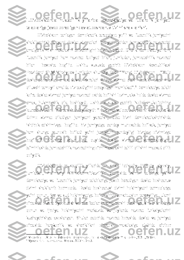 1.O‘zbekistonda   mustaqillik   yillarida     demokratiya   va   fuqarolik   jamiyati
talablariga javob beradigan davlat boshqaruv tizimi shakllanishi.
O‘zbekiston   tanlagan   demokratik   taraqqiyot   yo‘li   va   fuqarolik   jamiyatini
shakllantirish   jarayoni   davlat   xizmatlari   faoliyati   ustidan   jamoatchilik   nazoratini
amalga oshirish masalasini dolzarbligini belgilab beradi. Chunki demokratiya ham,
fuqarolik   jamiyati   ham   nazorat   faoliyati   bilan,   jumladan,   jamoatchilik   nazorati
bilan     bevosita   bog‘liq.   Ushbu   xususda   gapirib   O‘zbekiston   Respublikasi
Prezidenti   Sh.M.Mirziyoev   jumladan   shunday   dedi:   “Yangi   O‘zbekiston   –   “Xalq
davlat   idoralariga   emas,   davlat   idoralari   xalqqa   xizmat   qilishi   kerak”   degan   hal
qiluvchi tamoyil amalda o‘z tasdig‘ini topayotgan mamlakat”. 1
 Demokratiya talabi
ko‘ra davlat xizmati jamiyat nazorati ostida bo‘lishi lozim, aks holda davlat xizmat
emas,   hukmronlik   qila   boshlaydi.   Ushbu   xususda   gapirib   Nobel   mukofotining
laureati Milton Fridman shunday deydi: “Hukumat xalqqa hukmronlik emas, balki
doimo   xizmat   qiladigan   jamiyatni   yaratish,   faqat   bizni   demokratlashtirishda
ishtirok   etishimizga     bog‘liq.   Biz   jamiyatga   qanday   munosabda   bo‘lsak,   jamiyat
ham   shunga   munosib   bo‘ladi   ya’ni   jamiyatni   qandayligi   bizning   o‘zimizga
bog‘liq” 2
.   Shuning   uchun   biz   quyida   davlat   xizmatlari   samaradorligini
ta’minlashda jamoatchilik nazoratining o‘rni masalasini tahlil qilishni maqsad qilib
qo‘ydik.
O‘zbekistonda   mustaqillik   yillarida   tub   sotsial-iqtisodiy,   ijtimoiy-   siyosiy,
jumladan,   ma’muriy   islohotlar   o‘tkazilishi   natijasida   zamon   talabiga   ya’ni
demokratiya   va   fuqarolik   jamiyati   talablariga   javob   beradigan   davlat   boshqaruv
tizimi   shakllanib   bormoqda.   Davlat   boshqaruvi   tizimi   hokimiyatni   tarmoqlarga
ya’ni qonun, ijro va sud hokimiyatiga bo‘linishini konstitutsion tamoyiliga, ularni
o‘rtasida o‘zaro tiyib turish va manfaatlar qarama-qarshi turishiga, shu bilan birga
qonun   va   ijroiya   hokimiyatini   markazda   va   joylarda   nazorat   funksiyalarini
kuchaytirishga   asoslangan.   Shular   qatorida   nazorat   borasida   davlat   va   jamiyat
o‘rtasida   hamkorlik   va   sheriklikni   o‘rnatish   masalasiga   alohida   e’tibor
1
 Мирзиёев Ш.М. Янги Ўзбекистон стратегияси. Тошкент: “Ўзбекистон” нашриёти, 2021., 27-бет.
2
 Мухаев Р.Т. Политология. Москва. 2007 г. Стр.5. 