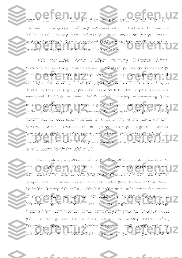 qaratilmoqda.   Chunki   faqat   yuqoridan   bo‘lgan   davlat   nazorati   bilan   xalq
manfaatini   ifodalaydigan   ma’muriy   boshqaruv   tizimini   shakllantirish   muammo
bo‘lib   qoladi.   Bunday   holat   bo‘lmasligi   uchun   davlat   va   jamiyat   nazorat
vositalaridan iborat bo‘lgan nazorat tizimi shakllangan va jamoatchilik nazorati uni
harakatga keltiradigan  muhim elementi bo‘lishi lozim. 
Xalq   manfaatiga   xizmat   qiladigan   ma’muriy   boshqaruv   tizimini
shakllantirish   borasidagi   muammolardan   biri   buzuq   byurokratiya   va   korrupsiya
illati   hisoblanadi.   Chunki   korrupsiya   sharoitida   adolat   tamoyiliga   rioya   qilib
bo‘lmaydi.   Adolat   tamoyili   buzilgan   joyda   razolat   hukmronlik   qila   boshlaydi.
Razolat   hukmronlik  qilgan  joyda  inson  huquq  va   erkinliklari   paymol   qilinib  halq
manfaatini   ifodalash   muammo   bo‘lib   qoladi.   Bunday   muammoning   kelib
chiqishining sababi ijroiya hokimiyat organlari faoliyatini ochiqligi va oshkoraligi
to‘liq   ta’minlanmaganligi   va   jamoatchilik   nazoratini   zaifligidir.   Bizning
nazarimizda   bu   ikkita   sababni   bartaraf   qilish   uchun   professional   davlat   xizmatini
samarali   tizimini   shakllantirish   va   ijroiya   hokimiyat   organlari   tizimida
korrupsiyaga   qarshi   ta’sirchan   nazorat   mexanizmini   shakllantirish   kerak   bo‘ladi.
Bu   esa,     davlat   xizmatini   ma’muriy   boshqaruv   sohasidagi   demokratik   islohotlar
asosida  takomillashtirishni talab qiladi. 
Buning uchun, eng avvalo, ma’muriy boshqaruv tizimini demokratlashtirish
nima   ekanligini   anglab   olish   kerak   bo‘ladi.     Ma’muriy   boshqaruv   tizimini
demokratlashtirish   deganda   ikkita   jarayon   tushuniladi,   chunki   demokratlshatirish
jarayoni   ikki   elementdan   iborat.   Birinchisi   hokimiyatni   shakllantirishda   xalqni
ishtirokini   kengaytirish   bo‘lsa,   ikkinchisi   hokimiyatni   xalq   tomonidan   nazorat
qilish   imkoniyatini   kengaytirish.   Demokratiyaning   nazorat   funksiyasi   davlat
hokimiyati   organlari   faoliyatini   ularni   qonunan   belgilangan   kompetensiyasiga
mutanosibligini   ta’minlashdan   iborat.   Demokratiyaning   nazorat   funksiyasi   ikkita
yo‘l   bilan   amalga   oshiriladi:   birinchisi,   ularni   ichki   idoraviy   nazorati   bo‘lsa,
ikkinchisi,   jamiyat   nazoratini   ta’sirchan   mexanizmi   orqali.   Demak,   ma’muriy
boshqaruv   tizimini   demokratlashtirish   deganda   ijroiya   hokimiyat   organlarini 