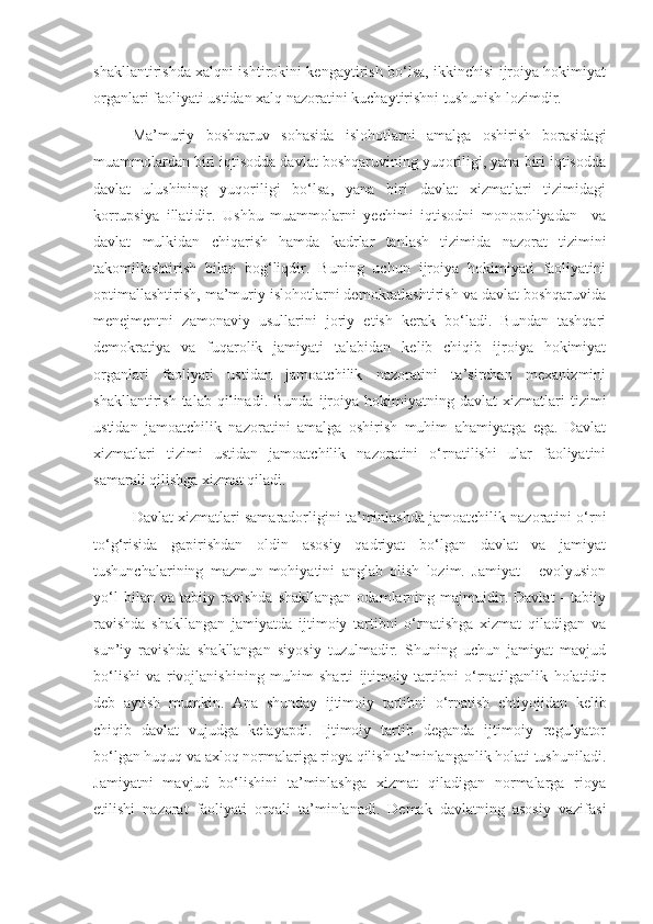 shakllantirishda xalqni ishtirokini kengaytirish bo‘lsa, ikkinchisi ijroiya hokimiyat
organlari faoliyati ustidan xalq nazoratini kuchaytirishni tushunish lozimdir.
Ma’muriy   boshqaruv   sohasida   islohotlarni   amalga   oshirish   borasidagi
muammolardan biri iqtisodda davlat boshqaruvining yuqoriligi, yana biri iqtisodda
davlat   ulushining   yuqoriligi   bo‘lsa,   yana   biri   davlat   xizmatlari   tizimidagi
korrupsiya   illatidir.   Ushbu   muammolarni   yechimi   iqtisodni   monopoliyadan     va
davlat   mulkidan   chiqarish   hamda   kadrlar   tanlash   tizimida   nazorat   tizimini
takomillashtirish   bilan   bog‘liqdir.   Buning   uchun   ijroiya   hokimiyati   faoliyatini
optimallashtirish, ma’muriy islohotlarni demokratlashtirish va davlat boshqaruvida
menejmentni   zamonaviy   usullarini   joriy   etish   kerak   bo‘ladi.   Bundan   tashqari
demokratiya   va   fuqarolik   jamiyati   talabidan   kelib   chiqib   ijroiya   hokimiyat
organlari   faoliyati   ustidan   jamoatchilik   nazoratini   ta’sirchan   mexanizmini
shakllantirish   talab  qilinadi.   Bunda   ijroiya   hokimiyatning  davlat   xizmatlari   tizimi
ustidan   jamoatchilik   nazoratini   amalga   oshirish   muhim   ahamiyatga   ega.   Davlat
xizmatlari   tizimi   ustidan   jamoatchilik   nazoratini   o‘rnatilishi   ular   faoliyatini
samarali qilishga xizmat qiladi.
Davlat xizmatlari samaradorligini ta’minlashda jamoatchilik nazoratini o‘rni
to‘g‘risida   gapirishdan   oldin   asosiy   qadriyat   bo‘lgan   davlat   va   jamiyat
tushunchalarining   mazmun-mohiyatini   anglab   olish   lozim.   Jamiyat   -   evolyusion
yo‘l   bilan   va   tabiiy   ravishda   shakllangan   odamlarning   majmuidir.   Davlat   -   tabiiy
ravishda   shakllangan   jamiyatda   ijtimoiy   tartibni   o‘rnatishga   xizmat   qiladigan   va
sun’iy   ravishda   shakllangan   siyosiy   tuzulmadir.   Shuning   uchun   jamiyat   mavjud
bo‘lishi   va   rivojlanishining   muhim   sharti   ijtimoiy   tartibni   o‘rnatilganlik   holatidir
deb   aytish   mumkin.   Ana   shunday   ijtimoiy   tartibni   o‘rnatish   ehtiyojidan   kelib
chiqib   davlat   vujudga   kelayapdi.   Ijtimoiy   tartib   deganda   ijtimoiy   regulyator
bo‘lgan huquq va axloq normalariga rioya qilish ta’minlanganlik holati tushuniladi.
Jamiyatni   mavjud   bo‘lishini   ta’minlashga   xizmat   qiladigan   normalarga   rioya
etilishi   nazorat   faoliyati   orqali   ta’minlanadi.   Demak   davlatning   asosiy   vazifasi 