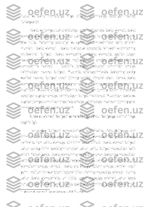 huquq   va   axloq   normalariga   rioya   qilishni   ta’minlashga   qaratilgan   nazorat
funksiyasidir.
Davlat  va jamiyat  tushunchalariga   ta’rif  berilgandek davlat  xizmati, davlat
xizmatchisi   va   jamoatchilik   nazorati   tushunchalariga   ham   aniqlik   kiritish   lozim.
Aks   holda   fikrlarning   tarqoqligi   va   ayrim   tushunmovchiliklar   kelib   chiqishi
mumkin.   Davlat   xizmati   –   davlat   boshqaruvi   apparatida   ishlovchi   xodimlarning
professional   faoliyati.   Davlat   xizmatchisi   –   davlat   xizmatida   egallab   turgan
lavozimiga   muvofiq   u   yoki   bu   majburiyatlarni   amalga   oshiruvchi   xodim.
Jamoatchilik   nazorati   –   fuqarolik   jamiyati   institutlari   tomonidan   amalga
oshiriladigan   nazorat   faoliyati.   Yuqorida   ta’kilaganimizdek   davlatning   asosiy
vazifasi   nazorat   faoliyati   orqali   ijtimoiy   tartibni   o‘rnatish   ekan.   Demak   davlat
xizmatlarini   ham   asosiy   vazifasi   aynan   ana   shu   ijtimoiy   tartibni   o‘rnatish   bilan
bog‘liqdir.   Xuddi shunday jamoatchilik nazorati ham ijtimoiy tartibni o‘rnatishga
qaratilgan quyidan amalga oshiriladigan faoliyat hisoblanadi. Yuqoridan davlat va
quyidan jamiyat tomonidan birgalikda amalga oshiriladigan nazoratni ijtimoiy yoki
ommaviy nazorat deb aytish mumkin 3
.
2.Davlat   xizmati   faoliyati   samaradorligi   ushbu   faoliyatga   doir   bilimga
bog‘liqligi.
Har   qanday   faoliyatni   samaradorligini   ta’minlashda   o‘sha   faoliyatga   doir
bilim   muhim   ahamitga   ega.   Jumladan   davlat   xizmatlari   faoliyatini   amalga
oshirishda ham  ushbu  xizmatga doir  bilim  kerak bo‘ladi. Davlat  xizmati  faoliyati
uchun   qanday   bilim   kerakligini   aniqlash   uchun   ushbu   faoliyat   maqsadidan   kelib
chiqib fikrlash kerak. Davlat xizmatining maqsadi umuman davlatning maqsadidan
kelib   chiqadi   chunki   davlat   o‘z   funksiyasini   amalga   oshirishi   uchun   ma’lum   bir
xizmatlarni   amalga   oshiradi.   Davlat   ana   shu   xizmatlarni   amalga   oshirish   orqali
ya’ni     ma’lum   bir   vazifalarni   bajarish   bilan   o‘zining   maqsadiga   erishadi.   Buning
uchun   davlat   xizmatchisida   uni   oldida   turgan   maqsadga   erishishi   uchun   kerak
bo‘lgan   bilim   bo‘lishi   lozim.   Demak   davlat   xizmatchilirida   qanaqa   bilim   bo‘lishi
3
 Набиев Ф.Х. Ижтимоий назорат.Самарқанд. 2020 йил. 6-бет. 