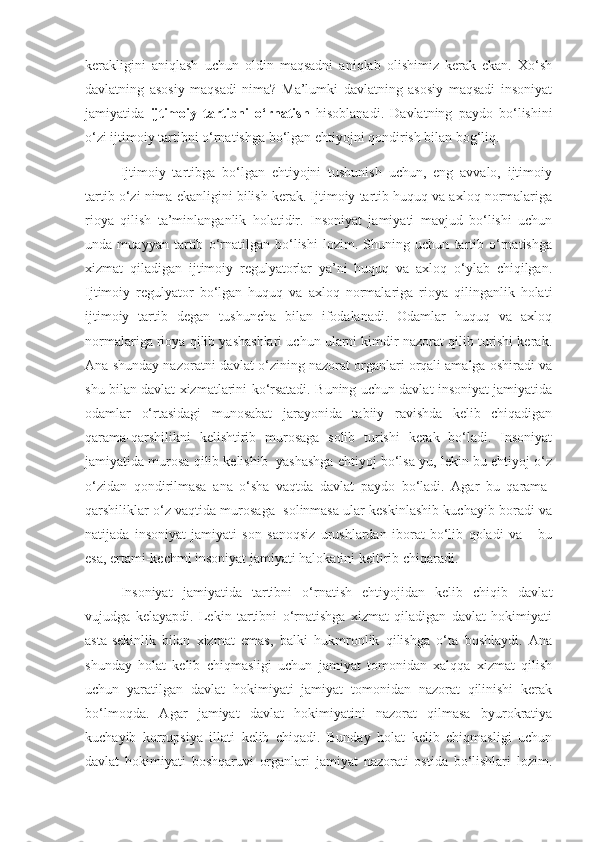 kerakligini   aniqlash   uchun   oldin   maqsadni   aniqlab   olishimiz   kerak   ekan.   Xo‘sh
davlatning   asosiy   maqsadi   nima?   Ma’lumki   davlatning   asosiy   maqsadi   insoniyat
jamiyatida   ijtimoiy   tartibni   o‘rnatish   hisoblanadi.   Davlatning   paydo   bo‘lishini
o‘zi ijtimoiy tartibni o‘rnatishga bo‘lgan ehtiyojni qondirish bilan bog‘liq.
Ijtimoiy   tartibga   bo‘lgan   ehtiyojni   tushunish   uchun,   eng   avvalo,   ijtimoiy
tartib o‘zi nima ekanligini bilish kerak. Ijtimoiy tartib huquq va axloq normalariga
rioya   qilish   ta’minlanganlik   holatidir.   Insoniyat   jamiyati   mavjud   bo‘lishi   uchun
unda   muayyan   tartib   o‘rnatilgan   bo‘lishi   lozim.   Shuning   uchun   tartib   o‘rnatishga
xizmat   qiladigan   ijtimoiy   regulyatorlar   ya’ni   huquq   va   axloq   o‘ylab   chiqilgan.
Ijtimoiy   regulyator   bo‘lgan   huquq   va   axloq   normalariga   rioya   qilinganlik   holati
ijtimoiy   tartib   degan   tushuncha   bilan   ifodalanadi.   Odamlar   huquq   va   axloq
normalariga rioya qilib yashashlari uchun ularni kimdir nazorat qilib turishi kerak.
Ana shunday nazoratni davlat o‘zining nazorat organlari orqali amalga oshiradi va
shu bilan davlat xizmatlarini ko‘rsatadi. Buning uchun davlat insoniyat jamiyatida
odamlar   o‘rtasidagi   munosabat   jarayonida   tabiiy   ravishda   kelib   chiqadigan
qarama-qarshilikni   kelishtirib   murosaga   solib   turishi   kerak   bo‘ladi.   Insoniyat
jamiyatida murosa qilib kelishib  yashashga ehtiyoj bo‘lsa-yu, lekin bu ehtiyoj o‘z
o‘zidan   qondirilmasa   ana   o‘sha   vaqtda   davlat   paydo   bo‘ladi.   Agar   bu   qarama-
qarshiliklar o‘z vaqtida murosaga  solinmasa ular keskinlashib kuchayib boradi va
natijada   insoniyat   jamiyati   son   sanoqsiz   urushlardan   iborat   bo‘lib   qoladi   va       bu
esa, ertami-kechmi insoniyat jamiyati halokatini keltirib chiqaradi.
Insoniyat   jamiyatida   tartibni   o‘rnatish   ehtiyojidan   kelib   chiqib   davlat
vujudga   kelayapdi.   Lekin   tartibni   o‘rnatishga   xizmat   qiladigan   davlat   hokimiyati
asta-sekinlik   bilan   xizmat   emas,   balki   hukmronlik   qilishga   o‘ta   boshlaydi.   Ana
shunday   holat   kelib   chiqmasligi   uchun   jamiyat   tomonidan   xalqqa   xizmat   qilish
uchun   yaratilgan   davlat   hokimiyati   jamiyat   tomonidan   nazorat   qilinishi   kerak
bo‘lmoqda.   Agar   jamiyat   davlat   hokimiyatini   nazorat   qilmasa   byurokratiya
kuchayib   korrupsiya   illati   kelib   chiqadi.   Bunday   holat   kelib   chiqmasligi   uchun
davlat   hokimiyati   boshqaruvi   organlari   jamiyat   nazorati   ostida   bo‘lishlari   lozim. 