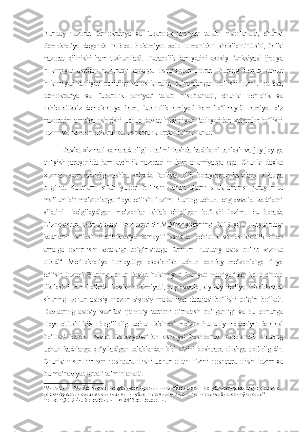 Bunday   nazorat   demokratiya   va   fuqarolik   jamiyati   talabi   hisoblanadi,   chunki
demokratiya   deganda   nafaqat   hokimiyat   xalq   tomonidan   shakllantirilishi,   balki
nazorat   qilinishi   ham   tushuniladi.   Fuqarolik   jamiyatini   asosiy   funksiyasi   ijroiya
hokimiyat   ustidan   nazoratni   amalga   oshirishdan   iborat.   Buning   uchun   davlat
hokimiyati  faoliyati  ochiqligi  va  oshkoraligi   ta’minlangan  bo‘lishi  lozim.  Bu  esa,
demokratiya   va   fuqarolik   jamiyati   talabi   hisoblanadi,   chunki   ochiqlik   va
oshkoraliksiz   demokratiya   ham,   fuqarolik   jamiyati   ham   bo‘lmaydi.   Jamiyat   o‘z
nazoratini amalga oshirishi uchun davlat hokimiyati faoliyatidan xabardor bo‘lishi
lozim va bu  ochiqlik hamda oshkoralik orqali ta’minlanadi.
Davlat xizmati samaradorligini ta’minlashda kadrlarni tanlash va joy-joyiga
qo‘yish   jarayonida   jamoatchilik   nazorati   muhim   ahamiyatga   ega.   Chunki   davlat
xizmati   samaradorligi   ushbu   sohada   faoliyat   olib   borayotgan   kadrlarni   sifatiga
bog‘liq.   Kadrlarni   sifati   yuqori   bo‘lishi   uchun   ularni   shakllantirish   jarayonida
ma’lum bir me’zonlarga rioya etilishi lozim. Buning uchun, eng avvalo, kadrlarni
sifatini     belgilaydigan   me’zonlar   ishlab   chiqilgan   bo‘lishi   lozim.   Bu   borada
O‘zbekiston Respublikasi  Prezidenti Sh.M.Mirziyoevning   2019 yil 3 oktyabrdagi
kadrlarni   tanlash   meritokratiya   tamoyili   asosida   ochiqlik   va   oshkoralik   bilan
amalga   oshirilishi   kerakligi   to‘g‘risidaga   farmoni   huquqiy   asos   bo‘lib   xizmat
qiladi 4
.   Meritokratiya   tomoyiliga   asoslanish   uchun   qanday   me’zonlarga   rioya
etilishi lozim? Buning uchun davlat hokimiyati faoliyati mohiyatidan kelib chiqib
fikrlash lozim bo‘ladi. Davlat hokimiyati, eng avvalo, siyosiy faoliyat hisoblanadi
shuning   uchun   asosiy   mezon   siyosiy   madaniyat   darajasi   bo‘lishi   to‘g‘ri   bo‘ladi.
Davlatning   asosiy   vazifasi   ijtimoiy   tartibni   o‘rnatish   bo‘lganligi   va   bu   qonunga
rioya etilishi  bilan bog‘liqligi  uchun ikkinchi  me’zon huquqiy madaniyat darajasi
bo‘lishi   kerak.   Davlat   funksiyalaridan   asosiysi   boshqaruv   hisoblanadi   shuning
uchun kadrlarga qo‘yiladigan talablardan biri o‘zini boshqara olishga qodirligidir.
Chunki inson birovni boshqara olishi  uchun oldin o‘zini boshqara olishi  lozim va
bu ma’naviyat orqali ta’minlanadi.
4
Мирзиёев Ш.М. Ўзбекистон Республикаси Президентини “Ўзбекистон Республикасида кадрлар сиёсати ва 
давлат фуқаролик хизматлари тизимини тубдан такомиллаштиришнинг чора-тадбирлари тўғрисида” 
Тошкент,2019 йил 3 октябрдаги ПФ-5843-сон фармони.  
