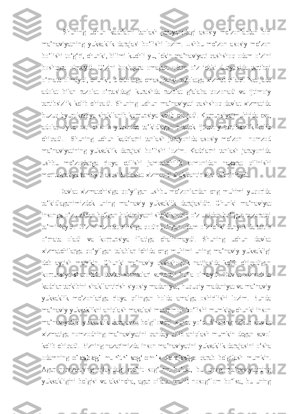   Shuning   uchun   kadrlarni   tanlash   jarayonidagi   asosiy   me’zonlardan   biri
ma’naviyatning   yuksaklik   darajasi   bo‘lishi   lozim.   Ushbu   me’zon   asosiy   me’zon
bo‘lishi  to‘g‘ri, chunki, bilimi kuchli-yu, lekin ma’naviyati qashshoq odam o‘zini
boshqara   olmaydi.   O‘zini   boshqara   omagan   odam   o‘z   ichki   dunyosida   tartibni
o‘rnata  olmaydi,  chunki,  u  adolatga   emas,  balki  razolatga  xizmat  qiladi.  Natijada
adolat   bilan   razolat   o‘rtasidagi   kurashda   razolat   g‘alaba   qozonadi   va   ijtimoiy
tartibsizlik   kelib   chiqadi.   Shuning   uchun   ma’naviyati   qashshoq   davlat   xizmatida
buzuq byurokratiya shakllanib korrupsiya kelib chiqadi. Korrupsiya muhitida esa,
adolat   oyoq   osti   qilinib   yuqorida   ta’kidlaganimizdek   ijtimoiy   tartibsizlik   kelib
chiqadi.     Shuning   uchun   kadrlarni   tanlash   jarayonida   asosiy   me’zon     nomzod
ma’naviyatining   yuksaklik   darajasi   bo‘lishi   lozim.   Kadrlarni   tanlash   jarayonida
ushbu   me’zonlarga   rioya   etilishi   jamoatchilik   tomonidan   nazorat   qilinishi
meritokratiya tamoyili asosida davlat xizmatini shakllantirishni ta’minlaydi.
Davlat   xizmatchisiga   qo‘yilgan   ushbu   me’zonlardan   eng   muhimi   yuqorida
ta’kidlaganimizdek   uning   ma’naviy   yuksaklik   darajasidir.   Chunki   ma’naviyat
insonga o‘z ustidan bo‘lgan hokimiyatni shakllantirib o‘z ustidan bo‘lgan nazoratni
ta’minlaydi.  O‘zini nazorat qilishga qodir bo‘lgan odam o‘z ichki dunyosida tartib
o‘rnata   oladi   va   korrupsiya   illatiga   chalinmaydi.   Shuning   uchun   davlat
xizmatchilarga   qo‘yilgan   talablar   ichida   eng   muhimi   uning   ma’naviy   yuksakligi
deb   aytish   mumkin.   Chunki   ma’naviy   qashshoqlik   natijasida   kelib   chiqadigan
korrupsiya   sharoitida   davlat   xizmatlari   samarali   bo‘la   olmaydi.   Davlat   xizmatida
kadrlar tarkibini shakllantirish siyosiy madaniyat, huquqiy madaniyat va ma’naviy
yuksaklik   me’zonlariga   rioya   qilingan   holda   amalga   oshirilishi   lozim.   Bunda
ma’naviy yuksaklikni aniqlash masalasi muammoli bo‘lishi mumkin, chunki inson
ma’naviyatini   yuksaklik   darajasini   belgilovchi   xujjat   yo‘q.   Shuning   uchun   davlat
xizmatiga   nomzodning   ma’naviyatini   qanday   qilib   aniqlash   mumkin   degan   savol
kelib chiqadi. Bizning nazarimizda inson ma’naviyatini yuksaklik darajasini o‘sha
odamning   oilasidagi   muhitni   sog‘lomlik   darajasiga   qarab   belgilash   mumkin.
Agar   nomzodning   oilasidagi   muhit   sog‘lom   bo‘lsa,   bu   uning   ma’naviyatining
yuksakligini   belgisi   va   aksincha,   agar   oilada   muhit   nosog‘lom   bo‘lsa,   bu   uning 