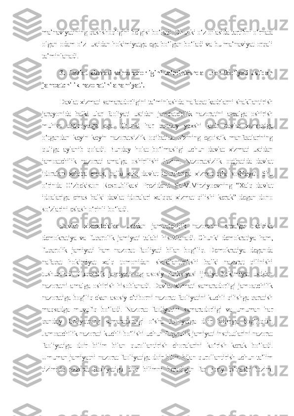 ma’naviyatining qashshoqligini belgisi bo‘ladi. Chunki o‘z oilasida tartibni o‘rnata
olgan odam o‘z   ustidan hokimiyatga ega bo‘lgan bo‘ladi va bu ma’naviyat orqali
ta’minlanadi.
3.   Davlat   xizmati   samaradorligini   ta’minlashda     ular   faoliyati   ustidan
jamoatchilik nazoratini ahamiyati.
Davlat xizmati samaradorligini ta’minlashda nafaqat kadrlarni shakllantirish
jarayonida   balki   ular   faoliyati   ustidan   jamoatchilik   nazoratini   amalga   oshirish
muhim   ahamiyatga   ega.   Chunki   har   qanday   yaxshi   kadr   davlat   xizmatiga
o‘tgandan   keyin   keyin   nazoratsizlik   oqibatida   o‘zining   egoistik   manfaatlarining
quliga   aylanib   qoladi.   Bunday   holat   bo‘lmasligi   uchun   davlat   xizmati   ustidan
jamoatchilik   nazorati   amalga   oshirilishi   lozim.   Nazoratsizlik   oqibatida   davlat
idoralari   xalqqa   emas,   balki   xalq   davlat   idoralariga   xizmat   qila   boshlaydi.   Shu
o‘rinda   O‘zbekiston   Respublikasi   Prezidenti   Sh.M.Mirziyoevning   “Xalq   davlat
idoalariga   emas   balki   davlat   idoralari   xalqqa   xizmat   qilishi   kerak”   degan   dono
so‘zlarini eslash o‘rinli bo‘ladi.
Davlat   xizmatchilari   ustidan   jamoatchilik   nazoratini   amalga   oshirish
demokratiya   va   fuqarolik   jamiyati   talabi   hisoblanadi.   Chunki   demokratiya   ham,
fuqarolik   jamiyati   ham   nazorat   faoliyati   bilan   bog‘liq.   Demokratiya   deganda
nafaqat   hokimiyat   xalq   tomonidan   shakllantirilishi   balki   nazorat   qilinishi
tushuniladi.   Fuqarolik   jamiyatining   asosiy   funksiyasi   ijroiya   hokimiyat   ustidan
nazoratni   amalga   oshirish   hisoblanadi.   Davlat   xizmati   samaradorligi   jamoatchilik
nazoratiga bog‘liq ekan asosiy e’tiborni nazorat faoliyatini kuchli qilishga qaratish
maqsadga   muvofiq   bo‘ladi.   Nazorat   faoliyatini   samaradorligi   va   umuman   har
qanday   faoliyatning   samaradorligi   o‘sha   faoliyatga   doir   bilimga   bog‘liqdir.
Jamoatchilik nazorati kuchli bo‘lishi uchun fuqarolik jamiyati institutlarini nazorat
faoliyatiga   doir   bilim   bilan   qurollantirish   choralarini   ko‘rish   kerak   bo‘ladi.
Umuman jamiyatni nazorat faoliyatiga doir bilim bilan qurollantirish uchun ta’lim
tizimida   nazorat   faoliyatiga   doir   bilimni   beradigan   fan   joriy   qilinishi   lozim. 